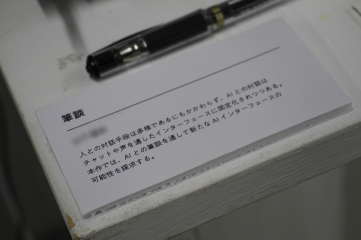 yst7630's tweet photo. 筆談 / AI Interface

ペンプロッターを用いて、AIと筆談を行うインターフェースを制作・展示しました。

来場者は紙に文字を書き、AIはペンプロッターを用いて紙上に応答を書き返します。過去の来場者とのやり取りを記録した紙はアーカイブとして蓄積・展示され、紙というメディアが持つ「記録性」や「アーカイブ性」を意識した作品となっています。

Sane (@yst7630)・Develop