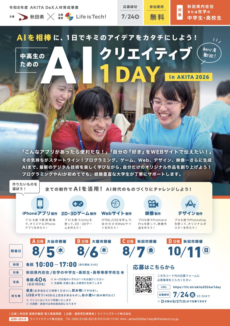 LifeisTechInc's tweet photo. ＼秋田県内の中学生・高校生 募集！🎨✨／

最先端の「生成AI × デジタル創作体験」ができる、秋田県主催のスペシャルプログラムが開催決定🚀

「アプリやゲームを創ってみたい！」
「AIを使いこなしてみたい！」
「秋田をより良くするプロダクトを創ってみたい！」
そんなキミの“やってみたい”を最速でカタチにするチャンスです🎯

体験型のプログラムから、じっくり取り組む実践型プログラムまで、複数ラインナップ！

いずれも初心者大歓迎、参加費無料、パソコンも会場で用意しますので、
是非、興味のあるプログラムにご参加ください✨

🚩プログラム①：まずは1日で手軽に体験！
━━━━━━━━━━━━━━━━━━━━
■ 中高生のための AIクリエイティブ 1DAY in AKITA 2026
━━━━━━━━━━━━━━━━━━━━

AIを相棒に、1日でオリジナル作品を創り上げる限定ワークショップ🎨🎮
キミの興味に合わせて選べる5つのコースを用意しました！

【コース】
📱 iPhoneアプリ制作
🎮 2D・3Dゲーム制作
🌐 Webサイト制作
🎬 映像制作
🎨 デザイン制作

【開催日程】（A〜Dからいずれか1���をお選びください）
・A日程 8/5(水)　 📍大仙市開催（申込締切：7/24）
・B日程 8/6(木)　 📍大館市開催（申込締切：7/24）
・C日程 8/7(金)　 📍秋田市開催（申込締切：7/24）
・D日程 10/11(日) 📍秋田市開催（申込締切：9/27）
【時間】各回 10:00-17:00
【定員】各回40名（合計160名）※先着順

👇詳細・お申込みはこちら👇
https://t.co/QE71zCQi7S

🚀 プログラム②：仲間と本気で秋田のミライを拓くデジタルプロダクトを開発！
━━━━━━━━━━━━━━━━━━━━
■ AI × Creative Hack! in AKITA 2026（短期2日 or 長期4週間）
━━━━━━━━━━━━━━━━━━━━

チームの仲間と一緒に、秋田の魅力を発信したり、地域の課題を解決するデジタル作品を企画・開発する実践型プログラム！自分のペースに合わせて選べる2コースを用意しました💪��

⚡〈短期2日コース〉Creative Hack! 2Days
最新のAIを駆使して、秋田の魅力を発信するPR動画を制作！🎬✨

【開催日程】　（申込締切：8/9）
・DAY1：8/18(火)　📍秋田アトリオン開催
・DAY2：8/19(水)　📍秋田アトリオン開催
【時間】　各日 10:00-17:00
【定員】　30名　※先着順

🌱〈長期4週間コース〉Creative Hack! 4Weeks（合計8日間）
4つの制作スキル（アプリ/Web/デザイン/映像）から好きなものを選び、仲間とともに秋田の課題を解決する本気のデジタルプロダクトを開発！💡

【開催日程】　（申込締切：8/29）
・WEEK1：9/12(土), 13(日)　📍秋田アトリオン開催
・WEEK2：9/19(土), 20(日)　📍秋田アトリオン開催
・WEEK3：10/3(土), 4(日)　📍秋田県教育会館
・WEEK4：10/31(土), 11/1(日)　📍秋田県教育会館
【時間】　各日 10:00-17:00
【定員】　20名　※先着順

👇詳細・お申込みはこちら👇
https://t.co/y6hH8bke70