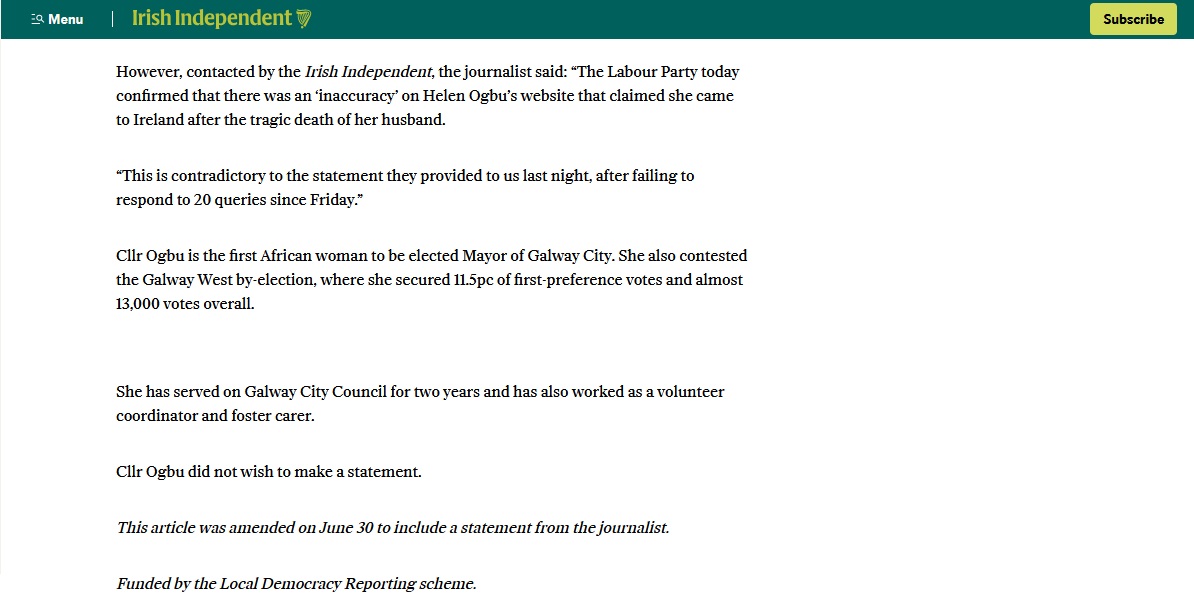 nwl88444048's tweet photo. The Labour party has sneakily corrected its online biography of their councillor and Mayor of Galway, Helen Ogbu, look at their website yesterday Tuesday at 4pm on the left, and look at it again this morning.

We find out today that the Irish Daily Mail contacted various people in the Labour party 20 (twenty!) times before they doorstepped Helen Ogbu on Saturday. Labour has attacked the Daily Mail journalism as "intimidatory and unacceptable"

However we see today that Labour didn't correct its own website until a half day after the Irish Daily Mail frontpage, which was four days after the Mail was making contact. 

The kernel of this news story is the inconsistency in the Helen Ogbu backstory and the speculation about the accuracy of details she submitted for her asylum claim. The inconsistency is now well-established, and we have what now appears to be the factual position on the death of the husband in 2010. What remains outstanding now is Ogbu's asylum claim before that, in a rules-based system which all political parties including Labour have signed up to. How will the Irish Daily Mail proceed with this story.
