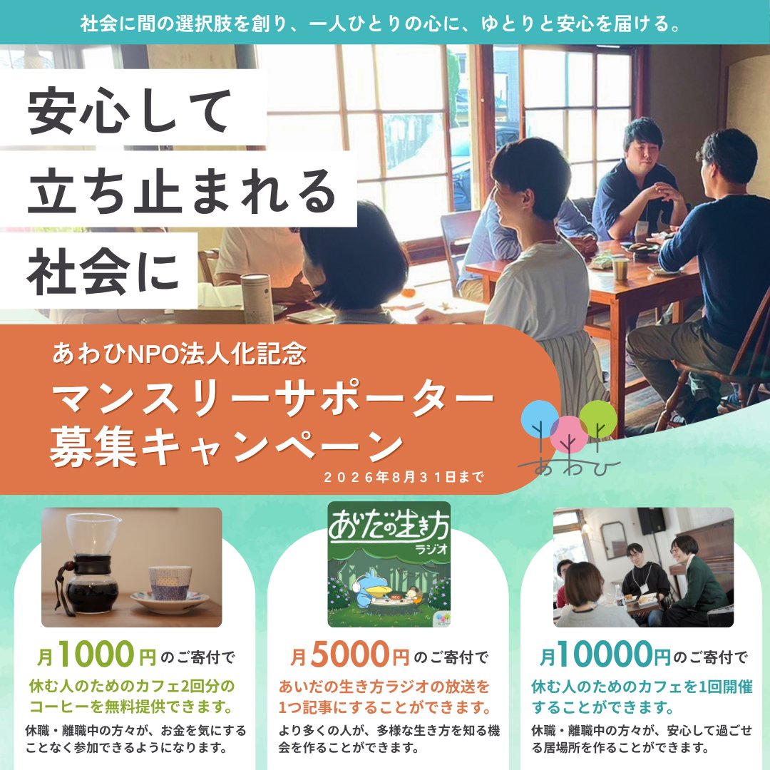 awahi_letter's tweet photo. あわひのNPO法人化を記念して、本日より、マンスリーサポーター募集キャンペーンを開始します！

休む人のためのカフェやあいだの生き方ラジオなど、あわひの活動はマンスリーサポーターのみなさんの応援によって成り立っています。月額寄付で、いっしょにあわひの活動を広げる仲間になりませんか？

あわひのマンスリーサポーターは現在35名。
今回のキャンペーンでは新たに25名のサポーターを募集し、60名を目標にしています。

キャンペーン期間中は、あわひのマンスリーサポーターの方々の声や、休む人のためのカフェに参加してくださっている方々の声を紹介させていただきます。

また、それだけでなく、あわひメンバーによるpodcastの配信や、活動説明会、あわひの活動を紹介するnoteなど、ハッシュタグ「#安心して立ち止まれる社会に」をつけてさまざまな発信をします。

キャンペーンは8/31までです。
ぜひ、いいね、リポスト、コメント等で一緒に盛り上げてくれると嬉しいです！一人一人の声がとても力になります。

そして何より、マンスリーサポーターとして、あわひの活動を広げる仲間になってくださると嬉しいです。

マンスリーサポーターへの登録は、リプライのリンクからお願いします。