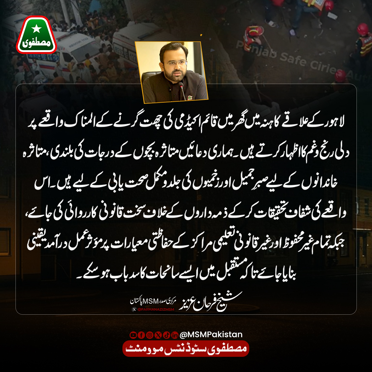 MSMPakistan_'s tweet photo. لاہور کے علاقے کاہنہ میں گھر میں قائم اکیڈمی کی چھت گرنے کے المناک واقعے پر دلی رنج و غم کا اظہار کرتے ہیں۔ ہماری دعائیں متاثرہ بچوں کے درجات کی بلندی، متاثرہ خاندانوں کے لیے صبرِ جمیل اور زخمیوں کی جلد و مکمل صحت یابی کے لیے ہیں۔اس واقعے کی شفاف تحقیقات کر کے ذمہ داروں کے خلاف سخت قانونی کارروائی کی جائے، جبکہ تمام غیر محفوظ اور غیر قانونی تعلیمی مراکز کے حفاظتی معیارات پر مؤثر عمل درآمد یقینی بنایا جائے تاکہ مستقبل میں ایسے سانحات کا سدباب ہو سکے۔
؎ شیخ فرحان عزیز
مرکزی صدر، مصطفوی سٹوڈنٹس موومنٹ (MSM) پاکستان
۔
۔
۔
#kahanaLahore #tuitioncenter #MSMPaksitan #FarhanAziz