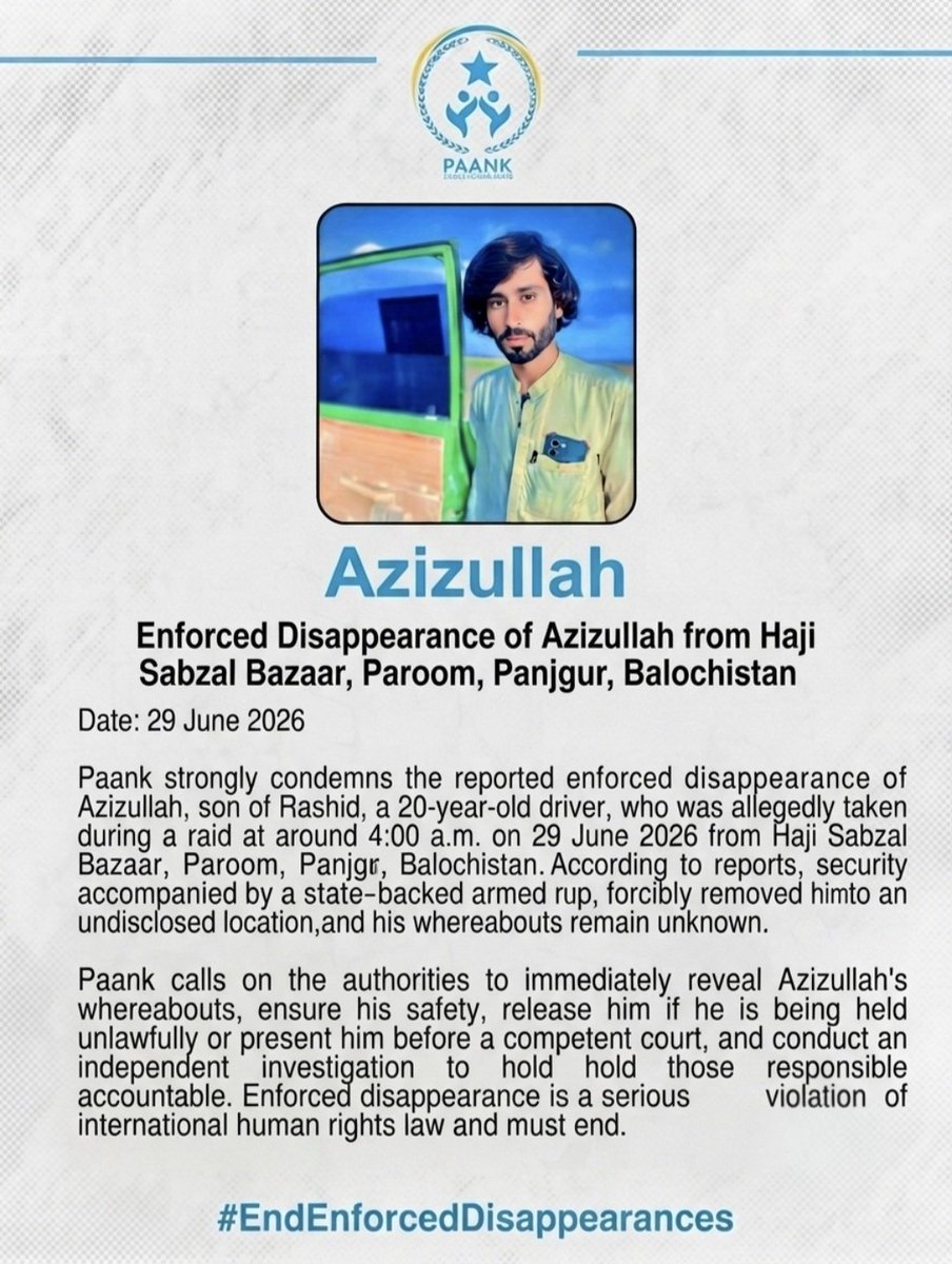 paank_bnm's tweet photo. Paank strongly condemns the reported enforced disappearance of Azizullah, son of Rashid, a 20-year-old driver, who was taken during a raid at around 4:00 a.m. on 29 June 2026 from Haji Sabzal Bazaar, Paroom, Panjgur, Balochistan. According to reports, security forces, accompanied by an state-backed armed group, forcibly removed him to an undisclosed location, and his whereabouts remain unknown.

Paank calls on the authorities to immediately reveal Azizullah's whereabouts, ensure his safety, release him if he is being held unlawfully or present him before a competent court, and conduct an independent investigation to hold those responsible accountable. Enforced disappearance is a serious violation of international human rights law and must end.