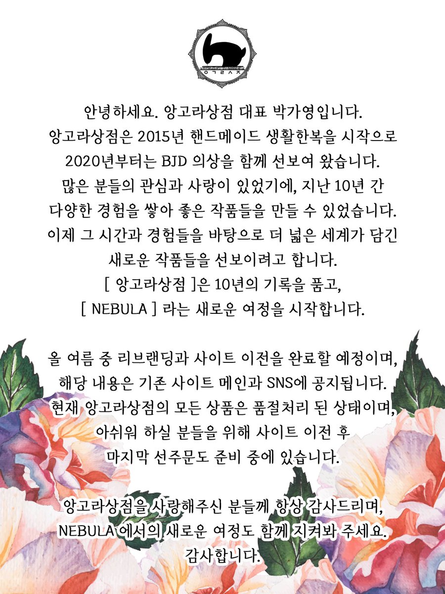by__nebula's tweet photo. [ 리브랜딩 및 사이트 이전 안내 ]

안녕하세요. 앙고라상점 대표 박가영입니다.
앙고라상점은 2015년 핸드메이드 생활한복을 시작으로
2020년부터는 BJD 의상을 함께 선보여 왔습니다.
많은 분들의 관심과 사랑이 있었기에, 지난 10년 간 다양한 경험을 쌓아 좋은 작품들을 만들 수 있었습니다. 
이제 그 시간과 경험들을 바탕으로 더 넓은 세계가 담긴
새로운 작품들을 선보이려고 합니다.
[ 앙고라상점 ]은 10년의 기록을 품고,
[ NEBULA ] 라는 새로운 여정을 시작합니다.

올 여름 중 리브랜딩과 사이트 이전을 완료할 예정이며,
해당 내용은 기존 사이트 메인과 SNS에 공지됩니다.
현재 앙고라상점의 모든 상품은 품절처리 된 상태이며, 
아쉬워 하실 분들을 위해 사이트 이전 후
마지막 선주문도 준비 중에 있습니다.

앙고라상점을 사랑해주신 분들께 항상 감사드리며,
NEBULA 에서의 새로운 여정도 함께 지켜봐 주세요.
감사합니다.