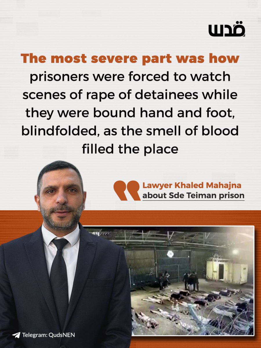 QudsNen's tweet photo. Palestinian human rights lawyer Khaled Mahajna has publicly reported that Israeli soldiers inside detention camps force Palestinian detainees to remove their blindfolds to witness the rape of other inmates.

Mahajna, who works with the Commission of Detainees and Ex-Detainees Affairs, provided these details in a media interview following visits to several Israeli detention facilities like the notorious Sde Teiman detention camp and Ofer prison.