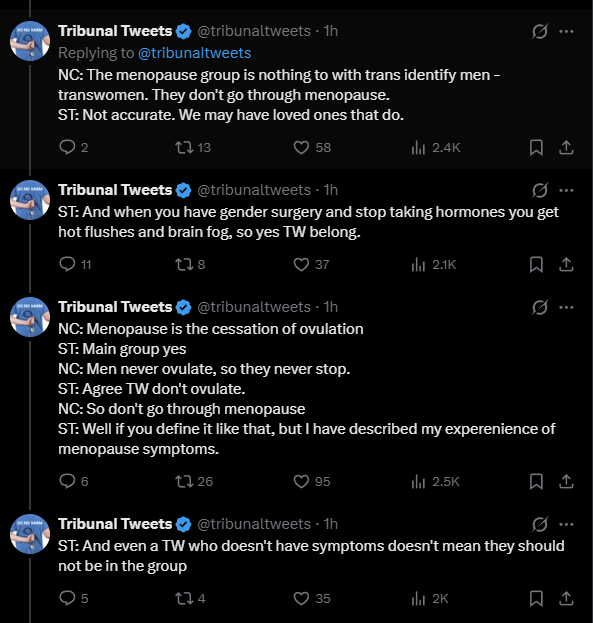 jk_rowling's tweet photo. A man (Samantha Tempest, here abbreviated to ST) is arguing in court that he belongs in a group for menopausal women. It is pointed out to him that menopause is the cessation of ovulation and that, being a man who never started, let alone ceased, ovulating he does not belong in such a group. He disagrees. He says he's had 'menopausal symptoms' like hot flushes and brain fog. This is like me claiming to have been in the army because I once shot an air rifle and quite like khaki.