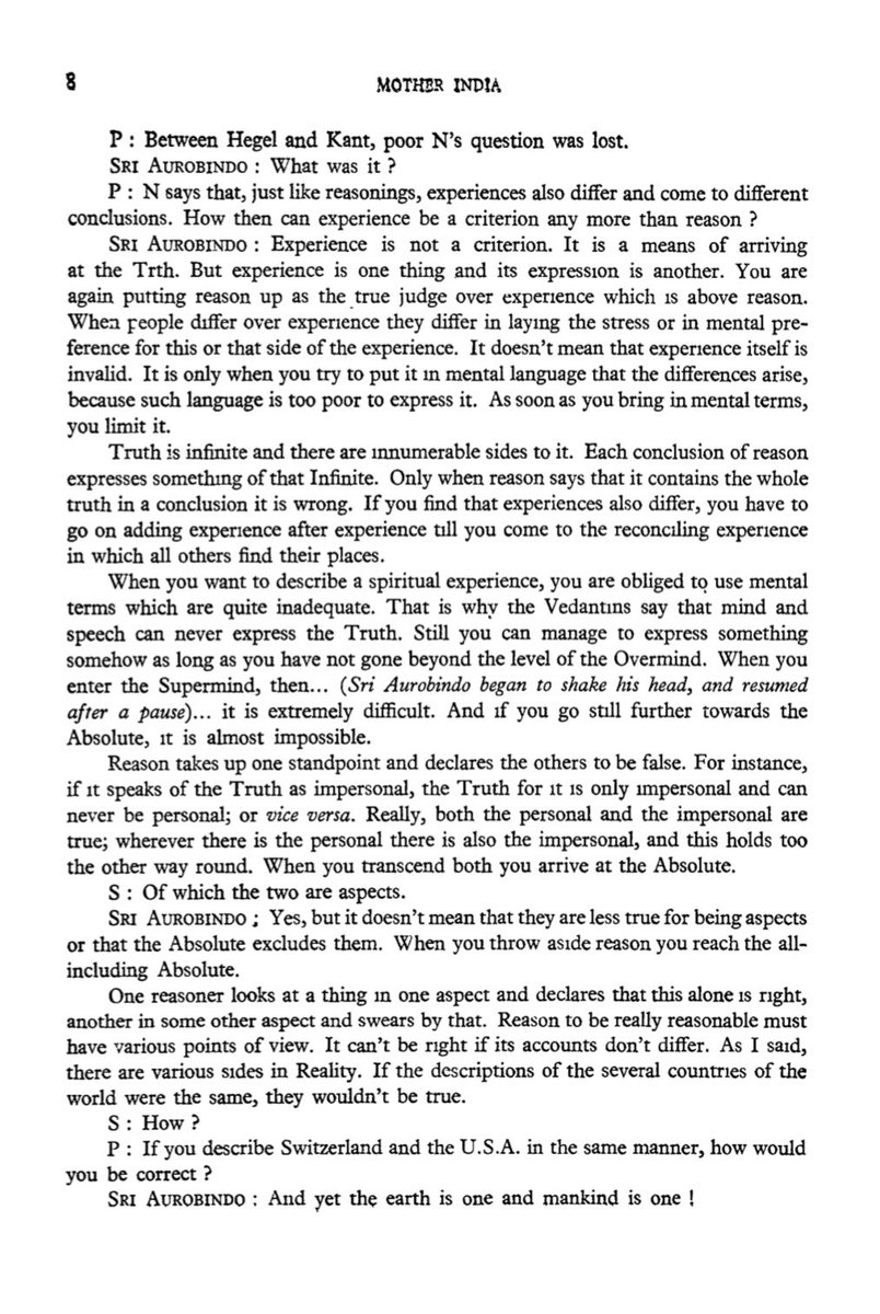 CLINGTOTRUTH's tweet photo. Talks With Sri Aurobindo 
Nirodbaran 

SRI AUROBINDO : Experience is not a criterion. It is a means of arriving at the Truth. But experience is one thing and its express1on is another. You are again putting reason up as the true judge over experience which is above reason. When people differ over experience they differ in laying the stress or in mental preference for this or that side of the experience. It doesn't mean that experience itself is invalid. It is only when you try to put it in mental language that the differences arise, because such language is too poor to express it. As soon as you bring in mental terms,
you limit it.
Truth is infinite and there are inummerable sides to it. Each conclusion of reason expresses something of that Infinite. Only when reason says that it contains the whole truth in a conclusion it is wrong. If you find that experiences also differ, you have to go on adding experience after experience till you come to the reconciling experience in which all others find their places.
When you want to describe a spiritual experience, you are obliged to use mental terms which are quite inadequate. That is why the Vedantins say that mind and speech can never express the Truth. Still you can manage to express something somehow as long as you have not gone beyond the level of the Overmind. When you enter the Supermind, then ... (Sri Aurobindo began to shake his head, and resumed after a pause)... it is extremely difficult. And if you go still further towards the Absolute, it is almost impossible.
Reason takes up one standpoint and declares the others to be false. For instance, if it speaks of the Truth as impersonal, the Truth for it is only impersonal and can never be personal; or vice versa. Really, both the personal and the impersonal are true; wherever there is the personal there is also the impersonal, and this holds too the other way round. When you transcend both you arrive at the Absolute.

S : Of which the two are aspects.

SRI AUR0BIND0 : Yes, but it doesn't mean that they are less true for being aspects or that the Absolute excludes them. When you throw aside reason you reach the all-including Absolute.
One reasoner looks at a thing in one aspect and declares that this alone is right, another in some other aspect and swears by that. Reason to be really reasonable must have various points of view. It can't be right if its accounts don't differ. As I said, there are various sides in Reality. If the descriptions of the several countries of the world were the same, they wouldn't be true.

S: How?

P : If you describe Switzerland and the U.S.A. in the same manner, how would you be correct ?

SRI AUR0BIND0 : And yet the earth is one and mankind is one !