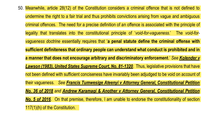 Lawpointuganda's tweet photo. What does the doctrine  Void-For Vagueness  mean in statutory interpretation?

The void-for-vagueness doctrine which recently featured on Page 21 of MONICA KALYEGIRA MUGENYI, JSC in the recent supreme court judgement of Attorney General v Kabaziguruka (Constitutional Appeal 2 of 2021) [2025] UGSC 1 (31 January 2025) is rooted in the principle of legality, which demands that laws be clear and precise. 

This constitutional doctrine requires that penal statutes define criminal offenses with sufficient specificity so that ordinary individuals can understand what conduct is prohibited. Additionally, laws must be drafted in a manner that prevents arbitrary and discriminatory enforcement.

This principle was articulated in Kolender v. Lawson, 461 U.S. 352 (1983), where the United States Supreme Court struck down a statute that failed to provide clear guidelines for enforcement, thereby violating due process.

MONICA KALYEGIRA MUGENYI, JSC observed 
Similarly, in Uganda, courts have ruled against vague legislative provisions. For example, in Francis Tumwesige Ateenyi v. Attorney General, Constitutional Petition No. 36 of 2018, and Andrew Karamagi & Another v. Attorney General, Constitutional Petition No. 5 of 2016, laws that lacked precise definitions were deemed unconstitutional for their vagueness.

Based on this principle, Section 117(1)(h) of the UPDF Act lacks the required clarity and specificity, making it unconstitutional under the void-for-vagueness doctrine.