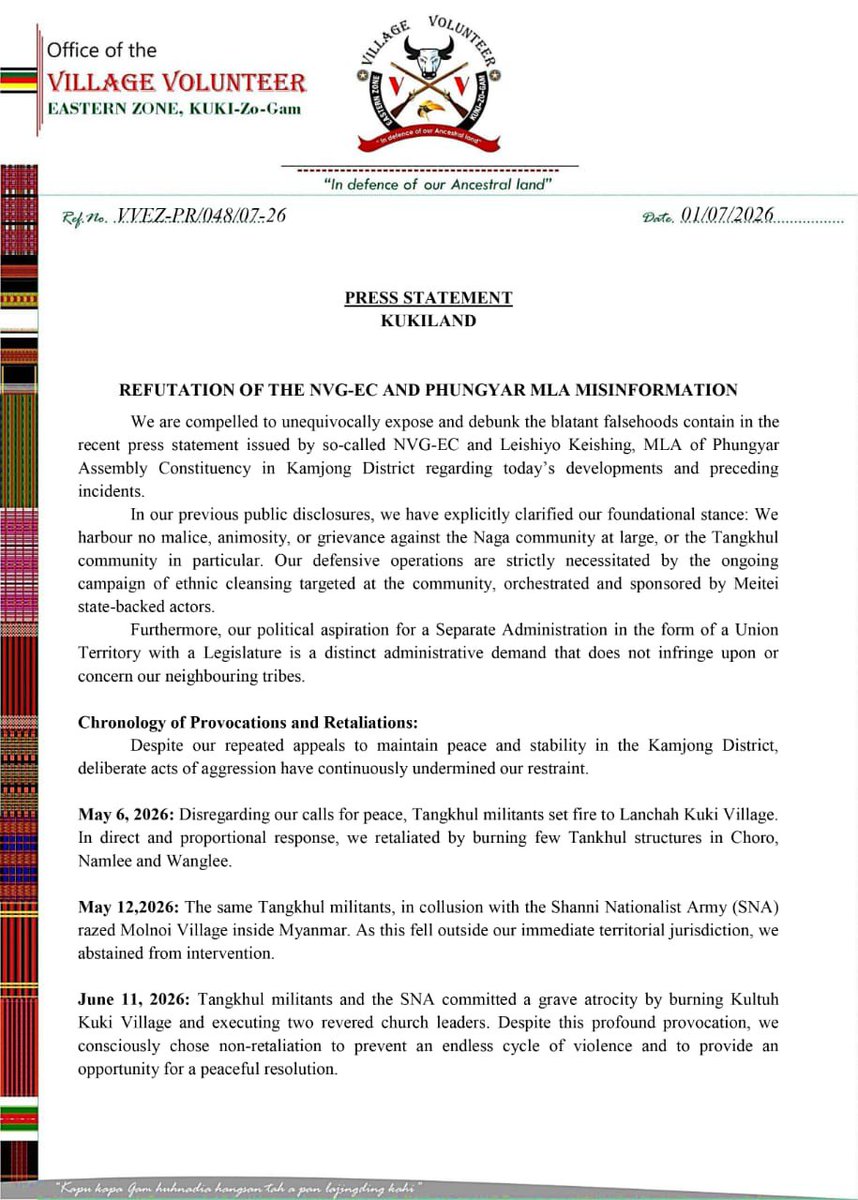 Kamginthan40473's tweet photo. Office of the
VILLAGE VOLUNTEER
EASTERN ZONE, KUKI-Zo-Gam

"In defence of our Ancestral land"

Ref. No. VVEZ-PR/048/07-26                                      Date. 01/07/2026............

PRESS STATEMENT
KUKILAND

REFUTATION OF THE NVG-EC AND PHUNGYAR MLA MISINFORMATION

We are compelled to unequivocally expose and debunk the blatant falsehoods contain in the recent press statement issued by so-called NVG-EC and Leishiyo Keishing, MLA of Phungyar Assembly Constituency in Kamjong District regarding today's developments and preceding incidents.

In our previous public disclosures, we have explicitly clarified our foundational stance: We harbour no malice, animosity, or grievance against the Naga community at large, or the Tangkhul community in particular. Our defensive operations are strictly necessitated by the ongoing campaign of ethnic cleansing targeted at the community, orchestrated and sponsored by Meitei state-backed actors.

Furthermore, our political aspiration for a Separate Administration in the form of a Union Territory with a Legislature is a distinct administrative demand that does not infringe upon or concern our neighbouring tribes.

Chronology of Provocations and Retaliations:
Despite our repeated appeals to maintain peace and stability in the Kamjong District, deliberate acts of aggression have continuously undermined our restraint.

May 6, 2026: Disregarding our calls for peace, Tangkhul militants set fire to Lanchah Kuki Village. In direct and proportional response, we retaliated by burning few Tanhkhul structures in Choro, Namlee and Wanglee.

May 12,2026: The same Tangkhul militants, in collusion with the Shanni Nationalist Army (SNA) razed Molnoi Village inside Myanmar. As this fell outside our immediate territorial jurisdiction, we abstained from intervention.

June 11, 2026: Tangkhul militants and the SNA committed a grave atrocity by burning Kultuh Kuki Village and executing two revered church leaders. Despite this profound provocation, we consciously chose non-retaliation to prevent an endless cycle of violence and to provide an opportunity for a peaceful resolution.

July 1, 2026: Overlooking our forbearance, Tangkhul militants and the Myanmar-based SNA launched another offensive, burning Phaimol Kuki village. Consequently, we executed a retaliatory strike on Konkan Thana and Shangkalok both of which historically constitute Kuki ancestral lands prior to the 1990s Kuki-NSCN (IM) conflict.

A Definitive and Uncompromising Warning:
Let it be known that our strategic forbearance has been exhausted. Every subsequent act of aggression will incur severe, swift, and commensurate. We are fully cognizant of your underlying machinations. You are attempting to manufacture a contrived, collective adversarial paradigm against the Kuki Community as afaciitate reconciliation between your fractured factions specially the NSCN-IM and the NSCN Eastern Flank. In selecting the Kuki Community as the scapegoat to achieve your internal political consolidation, you have committed a catastrophic strategic miscalculation.

Information & Publicity
Village Volunteers Eastern Zone

"Kapu kapa Gam huhnadia hangsion tah a pen lojingling kahi"

#KukiZo #KukiCommunity #KamjongDistrict #PhaimolVillage #KultuhVillage #LanchahVillage #Kukiland #VillageVolunteers #JusticeForKuki #ProtectCivilians #HumanRights #PeaceAndJustice #StopViolence #RestorePeace #RuleOfLaw #Manipur #NorthEastIndia #IndoMyanmarBorder #KukiAncestralLand #SeparateAdministration

@PMOIndia @AmitShah @HMOIndia @MIB_India @DoNER_India @adgpi @official_dgar @crpfindia @NIA_India @manipur_police @ANI @PTI_News @the_hindu @IndianExpress @ndtv @timesofindia @IndiaToday @News18India @CNNnews18 @thewire_in @ThePrintIndia @EastMojo @NortheastToday @SangaiExpress @ukhrultimes @HillsJournal