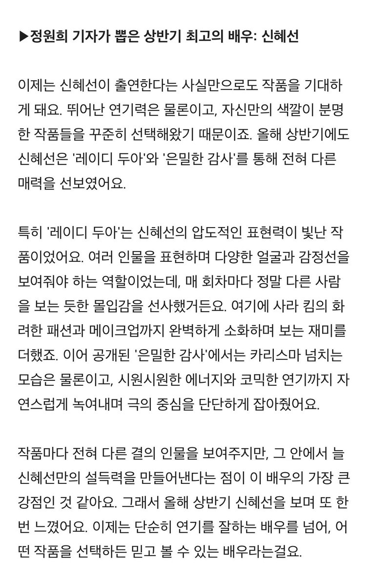 nye_sunbaby's tweet photo. • 정원희 기자가 뽑은 상반기 최고의 배우: 신혜선

이제는 신혜선이 출연한다는 사실만으로도 작품을 기대하게 돼요. 뛰어난 연기력은 물론이고, 자신만의 색깔이 분명한 작품들을 꾸준히 선택해왔기 때문이죠. 올해 상반기에도 신혜선은 '레이디 두아'와 '은밀한 감사'를 통해 전혀 다른 매력을 선보였어요.

특히 '레이디 두아'는 신혜선의 압도적인 표현력이 빛난 작품이었어요. 여러 인물을 표현하며 다양한 얼굴과 감정선을 보여줘야 하는 역할이었는데, 매 회차마다 정말 다른 사람을 보는 듯한 몰입감을 선사했거든요. 여기에 사라 킴의 화려한 패션과 메이크업까지 완벽하게 소화하며 보는 재미를 더했죠. 이어 공개된 '은밀한 감사'에서는 카리스마 넘치는 모습은 물론이고, 시원시원한 에너지와 코믹한 연기까지 자연스럽게 녹여내며 극의 중심을 단단하게 잡아줬어요. 

작품마다 전혀 다른 결의 인물을 보여주지만, 그 안에서 늘 신혜선만의 설득력을 만들어낸다는 점이 이 배우의 가장 큰 강점인 것 같아요. 그래서 올해 상반기 신혜선을 보며 또 한번 느꼈어요. 이제는 단순히 연기를 잘하는 배우를 넘어, 어떤 작품을 선택하든 믿고 볼 수 있는 배우라는걸요.

https://t.co/C7UTuxNENI