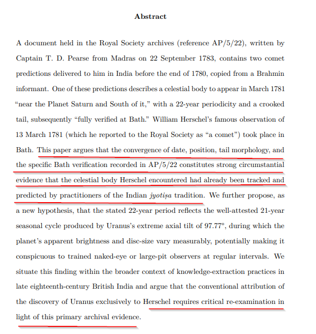 ShreeHistory's tweet photo. The Brahmin’s Prediction: How India Tracked Uranus Before the West 

By @shreehistory

On the night of March 13, 1781, the German-born British astronomer William Herschel stood in the garden of his home at 19 New King Street in Bath, England, and pointed his telescope toward the constellation Gemini. He spotted an unfamiliar, slightly diffuse disc. He reported it to the Royal Society as a "comet." Within two years, the scientific community realized it was not a comet at all, but a new planet. History canonized this moment as the first time a planet was discovered in recorded history, and William Herschel was enshrined as the sole visionary who expanded the boundaries of our solar system.

But what if the object Herschel encountered had already been tracked, classified, and predicted by practitioners of the Indian astronomical tradition long before his telescope was ever built?

Deep within the archives of the Royal Society itself, filed away and forgotten for over two centuries, lies a document that profoundly disrupts the conventional narrative of European scientific supremacy. The document is reference AP/5/22, a letter written by Captain T. D. Pearse from Madras on September 22, 1783. Filed under the mundane category of "Unpublished Letters," it contains explosive primary evidence that the celestial body we now call Uranus was under systematic surveillance by Indian astronomers long before the West claimed it. It lay hidden, till @shreehistory downloaded it OCRed it for cursive font and extracted the text and then connected the dots.

The Letter from Madras

Captain Pearse was a British officer stationed in India, deeply engaged in studying local culture. In his letter to the Royal Society, he transcribed two comet predictions that had been delivered to him by a "learned Brahmin" in or around 1780. Pearse explicitly stated that he had transcribed these predictions "before the End of 1780." This timestamp is the crux of the historical intervention. The predictions predate Herschel's observation by at least three months.

The second of the Brahmin's predictions read: "March, on the fifth of this month another Comet will appear of the kind called Wuckier or crooked from the Form of its Tail. It will appear six Ghurrees before Sun-rise, near the Planet Saturn and South of it. On the 25 it will be seen in the Evening. Its Period is twenty two years."

Later in the letter, Pearse casually notes the fate of this prediction: "I send you the copies of the other two predictions, one of which was fully verified at Bath."

The convergence of data is staggering. The prediction specifies the month of March, the exact proximity to Saturn, the evening visibility by the 25th, a crooked tail, and the specific verification location of Bath. This was not a lucky guess. The probability that a prediction composed in India before 1781 would correctly specify Bath, the month of March, the proximity to Saturn, and a 22-year period for an unknown celestial object, and that Herschel would then observe exactly such an object from Bath in March 1781 by pure chance, is vanishingly small.

The Sanskrit Taxonomy and the 108 Comets

The terms used by the Brahmin were not arbitrary. "Wuckier" is a direct transliteration of the Sanskrit word Vakra, meaning curved or crooked. In the Indian astronomical tradition of jyotisa, this refers to a specific class of comet known as Vakra-ketu, documented extensively in Varahamihira's Brhat-samhita from around 550 CE. The other prediction mentioned a "Dwudge" or flag-shaped comet, directly mapping to the Sanskrit Dhvaja-ketu.

The Indian system was not merely a collection of naked-eye myths. It was a highly sophisticated taxonomic project. Elsewhere in AP/5/22, Pearse records the Brahmin's promise to provide him with the tables of 108 distinct comets. This number is historically consistent with the ancient comet catalogues of Parashara, which classified celestial transients by tail morphology, rising direction, and crucially, periodicity.

The Brahmin informed Pearse that this catalogue was ancient received knowledge, written in the epoch preceding the current one. This implies a tradition of sustained, systematic tracking across many centuries, perhaps millennia. European astronomers like John Flamsteed and Pierre Charles Le Monnier had actually sighted Uranus before Herschel, but they catalogued it merely as a fixed star. They lacked the epistemological framework to recognize it as a moving body. The Indian tradition, by contrast, placed it within a named typology, assigned it a periodicity, and predicted its next appearance relative to Saturn.

The Secret of the 22-Year Cycle

Perhaps the most scientifically profound aspect of the Brahmin's prediction is the stated 22-year periodicity. Uranus has an orbital period of 84 Earth years. If the Indian astronomers were merely tracking the orbit, they would have recorded an 84-year cycle. Why 22 years?

The answer lies in the unique axial tilt of Uranus. The planet is tilted at a staggering 97.77 degrees, effectively causing it to roll around its orbit on its side. This produces four distinct seasons, each lasting approximately 21 Earth years. During these seasonal transitions, the geometry of the planet shifts from pointing its pole toward the Sun to pointing its equator toward the Sun. Modern science confirms that this transition causes measurable changes in the planet's atmospheric band structures, cloud features, and overall brightness.

The 22-year period recorded by Pearse was not an error. It reflects a new hypothesis: the Indian astronomical tradition was tracking the seasonal conspicuousness cycle of Uranus. They were observing a faint, slow-moving object that became notably brighter and more active in the sky roughly every 21 to 22 years. This requires a level of naked-eye observational discipline and data retention over centuries that the West has historically refused to imagine was possible in the Global South.

The Colonial Archive and the Erasure of Knowledge

The Royal Society received this letter in 1783. It was never read to the Society. It was never published in the Philosophical Transactions. It was filed away in the archive, buried in the vaults of the very institution that was simultaneously celebrating William Herschel's "discovery."

This archival suppression is emblematic of the broader history of colonial knowledge extraction. As historians of colonial science have documented, British intermediaries systematically collected indigenous technical knowledge, transformed it into European frameworks, and failed to credit the original sources. The year 1783, the date of the Pearse letter, marks the exact opening of the era where British scientific institutions in India began actively incorporating native knowledge into the matrix of imperial power without granting authorship.

Herschel himself wished to name the planet Georgium Sidus after the British monarch, King George III. It was a cosmic naming ceremony that mirrored the British assertion of hegemony over the Indian subcontinent. The Brahmin tradition, which had tracked this object within its own sophisticated taxonomy, received no acknowledgement then and has received none in two centuries of historiography.

Reclaiming the Cosmic Ledger

The paper authored by @shreehistory, drawing upon this buried primary evidence, does not seek to erase Herschel's telescopic achievement. It seeks to contextualize it. The history of astronomy owes a reckoning with the contributions of the Indian jyotisa tradition.

The conventional Eurocentric discovery narrative is historiographically incomplete. The object known as Uranus had been engaged with, tracked, and predicted by South Asian practitioners long before a European telescope was trained on Gemini. The truth of this history, preserved for over 240 years in the Royal Society's own archives, demands a critical re-examination of how we assign credit for human discovery.

The era of relying solely on the colonial archive to define the limits of indigenous knowledge is over. The time has come to read the Brahmin's predictions not as exotic curiosities, but as the rigorous scientific records they truly are.

All rights reserved. You must get written permission if you want to republish. Twitter users can share, repost, like, comment but please provide attribution to @shreehistory who did all this research.

Paper is in preprint and can be accessed from my site.
https://t.co/WpJ7h9EK6U