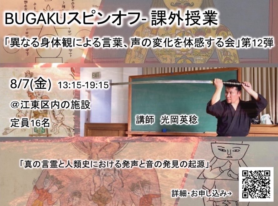 McLaird44's tweet photo. 8/7(金) BUGAKUスピンオフ「課外授業 〜 異なる身体観による発声の変化を体感する会」第12弾https://t.co/hBim3fvwmk

※ 上の写真は全て今回の講座内容と関係します。お楽しみに！！

2026年8月7日(金)
時間：13:15-19:15
会場：江東区内の施設（お申込時にお知らせいたします）
 
13:00 受付開始
13:15-15:45 第1部
15:45-16:00 休憩
16:00-19:00 第2部
19:00-19:15 質疑応答タイム
 
講師：光岡英稔
参加費：25,000円
定員：16名​
 
・初心者歓迎
・武術/武道、武学の経験は必要なし
・声楽、音楽の経験は必要なし
・練習道具などは必要ありません
・道着、ユニフォームなどは必要ありません、動きやすい服はお持ちください
・講座内容メモを取りたい方は筆記用具をお持ちください
・実技はゆっくり座ったり、立ったり、横になったり、動いたりします
 
今後の予定：10/9（金）　12/11（金）
 
申し込み：上のQRコードかコチラの申込みフォーム https://t.co/5nN6ip04Sa よりお申し込みください。

問い合わせ：g.sakurai.office@gmail.com（櫻井）

【講師メッセージと簡単な内容紹介】
 
この度が12回目となる「BUGAKUスピンオフ 課外授業 〜 異なる身体観による発声の変化を体感する会」、今回は前回に引き続き「そもそも人間が声を発すること、言葉を使うこと、喋れること、歌えることの意味と其処に存在する身体観の意味」を取り上げて行きます。
 
あと、今回の会で扱う内容としては、
どのような動きをし形を取ると、どのような声が発っせられるのか？

どのような型には、どのよう声が形成されるのか？
どのような声を出すと、どのような身体の強さが獲得されるのか？もしくは、身体が弱くなるのか？

どのような声を発するとどのような武術の技や動きが出来るようになるのか？

何をどのように稽古すれば、自分の声、言葉、歌が武術に繋がるのか？

などへの答えを稽古で紐解いて行ければと考えてます。
 
また、一つ言えることは、この会は「言葉、言語、言霊、人類史における人間が声を発することの起源を知ること」に触れて行くことになります。

以前のこの会の稽古では人間が出す声、音だけでなく様々な人間の行為行動の大前提にてして大本となる「人類史、生命史の身体、身体観」へと講義、講話、実技は進んで行きました。

人間の発声や音を作り出す感性の大本には未だに普遍性をもちつつも一般化されてない身体観が幾つも存在します。この度は引き続きその人間の本質的なところに踏み込んで稽古学習して行きます。

武学では身体観、身体の捉え方には「五つの身体の層位」と「四つの基礎」があります。その「五つの身体の層位」と「四つの身体観」は人類史、生命史、身体史の根幹をなす武学における基礎であり
 
◆ 五つの身体の層位
一．脳化身体(思惟的身体)　
二．物理的身体　
三．感覚体　
四．客体　
五．気の体
 
◆ 四つの基礎
一、「左右観」　二、「四つの陰陽表裏」　三、「四方の身体」　四、「まだら観の基礎」
 
などに分かれて存在してます。
 
この辺りのことをベースに話しを展開して行きながら生命史、人類史において私たち人間が如何に声、音、言葉、言語を形成して来たのか！？などに触れて行きます。
 
この案内を見て面白そう！と感じた方は是非お越しください。武術、武道、武学の経験などは一切必要ありません。
また、音楽や声楽のことも何も知らなくても大丈夫です。
人間(存在、自分)の意味と訳を知りたい方、人間にとっての自然とは何か？

人間(自分)が声を発することの意味とは何なのか？
人間(自分)は何故そのようなことをするのだろうか？

など自身の行為行動の潜在的な意味や原理に興味がある方は全く初めての超初心者から参加いただけます。皆様の参加お待ちしてます。

講師
光岡 英稔

 https://t.co/7EEt09hGvI