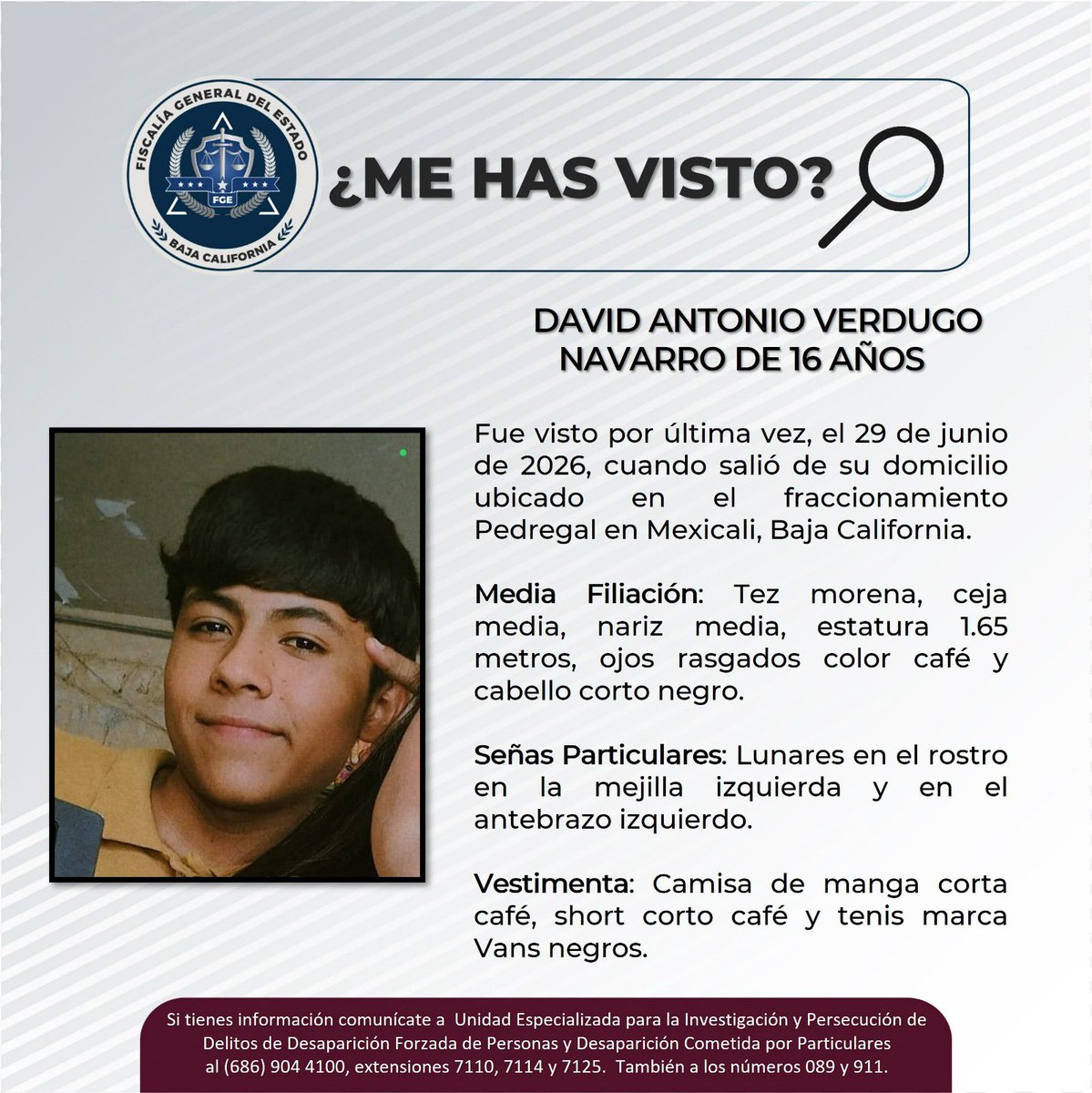 elcachanillacom's tweet photo. 🚨 ACTIVAN PESQUISA PARA LOCALIZAR A DAVID ANTONIO VERDUGO NAVARRO, DE 16 AÑOS

La Fiscalía General del Estado solicita el apoyo de la ciudadanía para localizar a David Antonio Verdugo Navarro, de 16 años de edad, quien fue visto por última vez el 29 de junio de 2026, cuando salió de su domicilio en el fraccionamiento Pedregal, en Mexicali. Desde ese momento se desconoce su paradero.

Media filiación:
🔹 Estatura: 1.65 m
🔹 Tez morena
🔹 Cabello corto negro
🔹 Ojos café rasgados
🔹 Ceja y nariz medianas

Señas particulares:
⚠️ Lunares en la mejilla izquierda y en el antebrazo izquierdo.

Vestimenta al momento de su desaparición:
👕 Camisa de manga corta color café.
🩳 Short café.
👟 Tenis Vans negros.

📞 Si cuentas con información que ayude a localizarlo, comunícate al (686) 904-4100, extensiones 7110, 7114 y 7125, o reporta de manera anónima al 089. En caso de emergencia, llama al 911.

🙏 Comparte esta publicación. Tu ayuda puede ser fundamental para que David regrese con su familia.

#Mexicali #Pesquisa #Desaparecido #Comparte