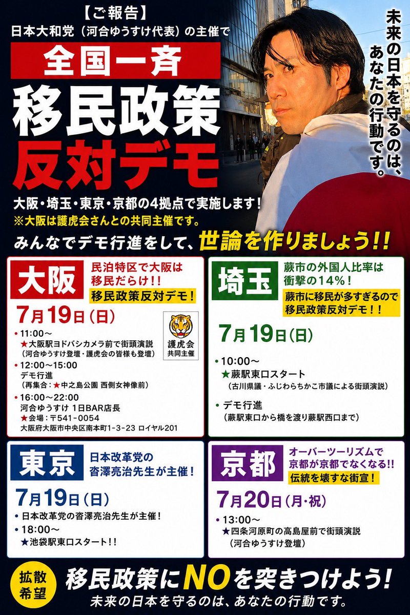 migikatakawai's tweet photo. 【ご報告】
日本大和党（河合ゆうすけ代表）の主催で全国一斉移民政策反対デモを行います。

大阪、埼玉、東京、京都の4拠点で行います！
※大阪は護虎会さんと共同で主催します。

みんなでデモ行進で世論を作ろう！！

◾️大阪【民泊特区で大阪は移民だらけ！！移民政策反対デモ！】
7月19日日曜
・11時⭐️大阪駅のヨドバシカメラ前で街頭演説（河合ゆうすけ登壇その他護虎会の方も登壇）
・12時から15時でデモ行進（12時過ぎに再度集合はココ→⭐️中之島公園の西側女神像前）
・16時から22時で河合ゆうすけ1日BAR店長（⭐️会場→ 〒541-0054大阪府大阪市中央区南本町1−3−23ロイヤル２０１
https://t.co/jOvLMhdx85
     ）

◾️埼玉【蕨市の外国人比率は衝撃の14%！蕨市に移民が多すぎるので移民政策反対デモ！！】
7月19日日曜
・⭐️蕨駅東口10時スタート（古川県議とふじわらちかこ市議の街頭演説）
　デモ行進（蕨駅東口から橋を渡り蕨駅西口まで）

◾️東京
7月19日日曜
・日本改革党の沓澤亮治先生が主催！
・⭐️池袋駅東口18時スタート！！

◾️京都【オーバーツーリズムで京都が京都でなくなる！！伝統を壊すな街宣！】
7月20日月祝
・⭐️13時四条河原町の高島屋前で街頭演説（河合ゆうすけ登壇）