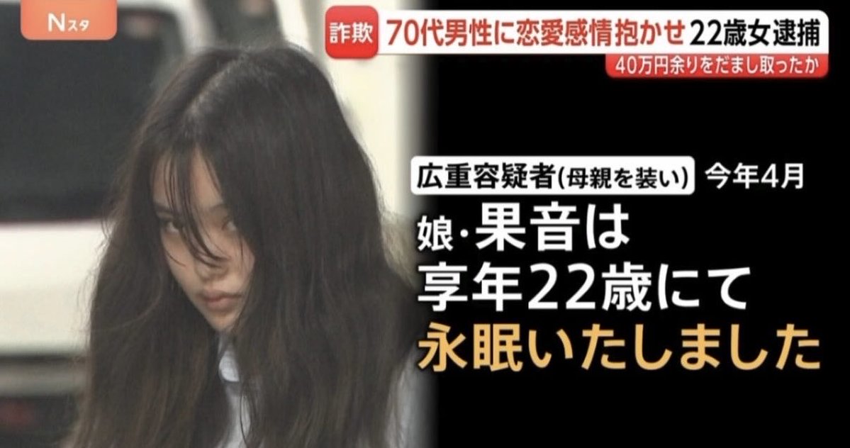 24chokemaru's tweet photo. 【マジで？】「愛してるよー」妻亡くした70代男性に恋愛感情抱かせ…約42万円だまし取ったか22歳の女逮捕

最後のお母さんが強すぎる…

70代男性
「食事に行きませんか」

3年前に妻を亡くした男性はアプリ上で“食事相手”を募集

広重容疑者から返信を受け関係を深める

広重容疑者
「愛してるよー」

こうした中、男性のもとにこんな連絡が…

広重容疑者
「ごめん、今急ぎでお金送れたりしないよね？」

広重容疑者は
「大学院の受験料が必要」と4万円を要求

その後も「入学金」などの名目で38万円あまりを求められ男性はすべて振り込む

去年9月以降「がんで入院中」と伝える

今年4月、自らの母親を装い…

広重容疑者（母親を装う）
「娘・果音は享年22歳にて永眠いたしました」

これで騙せるとはならんやろ😂