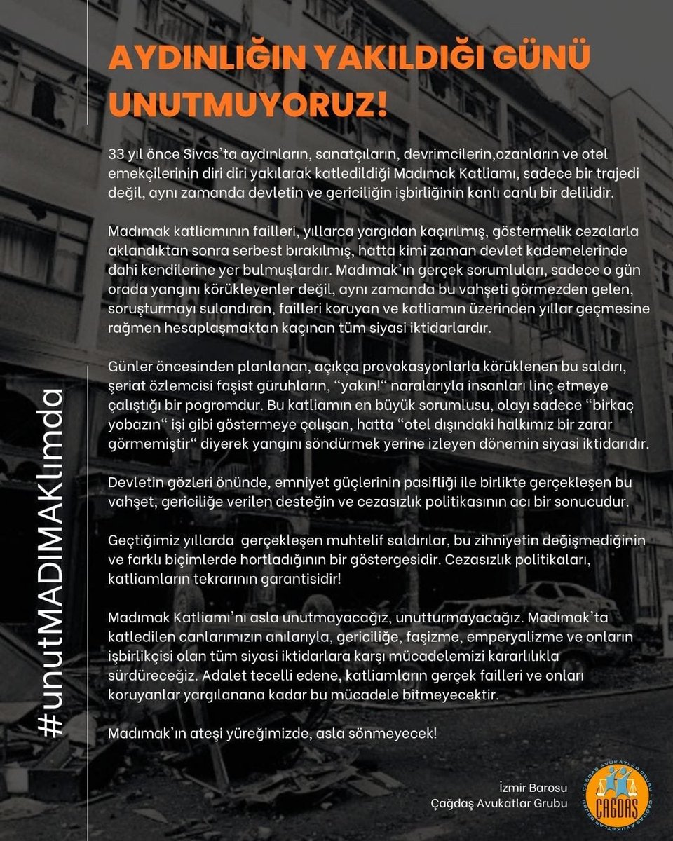 izmircagdasav's tweet photo. AYDINLIĞIN YAKILDIĞI GÜNÜ UNUTMUYORUZ!

​33 yıl önce Sivas'ta aydınların, sanatçıların, devrimcilerin, ozanların ve otel emekçilerinin diri diri yakılarak katledildiği Madımak Katliamı, sadece bir trajedi değil, aynı zamanda devletin ve gericiliğin işbirliğinin kanlı canlı bir delilidir.

​Madımak katliamının failleri, yıllarca yargıdan kaçırılmış, göstermelik cezalarla aklandıktan sonra serbest bırakılmış, hatta kimi zaman devlet kademelerinde dahi kendilerine yer bulmuşlardır. Madımak’ın gerçek sorumluları, sadece o gün orada yangını körükleyenler değil, aynı zamanda bu vahşeti görmezden gelen, soruşturmayı sulandıran, failleri koruyan ve katliamın üzerinden yıllar geçmesine rağmen hesaplaşmaktan kaçınan tüm siyasi iktidarlardır.

​Günler öncesinden planlanan, açıkça provokasyonlarla körüklenen bu saldırı, şeriat özlemcisi faşist güruhların, “yakın!“ naralarıyla insanları linç etmeye çalıştığı bir pogromdur. Bu katliamın en büyük sorumlusu, olayı sadece “birkaç yobazın“ işi gibi göstermeye çalışan, hatta “otel dışındaki halkımız bir zarar görmemiştir“ diyerek yangını söndürmek yerine izleyen dönemin siyasi iktidarıdır.

​Devletin gözleri önünde, emniyet güçlerinin pasifliği ile birlikte gerçekleşen bu vahşet, gericiliğe verilen desteğin ve cezasızlık politikasının acı bir sonucudur.

​Geçtiğimiz yıllarda gerçekleşen muhtelif saldırılar, bu zihniyetin değişmediğinin ve farklı biçimlerde hortladığının bir göstergesidir. Cezasızlık politikaları, katliamların tekrarının garantisidir!

​Madımak Katliamı’nı asla unutmayacağız, unutturmayacağız. Madımak’ta katledilen canlarımızın anılarıyla, gericiliğe, faşizme, emperyalizme ve onların işbirlikçisi olan tüm siyasi iktidarlara karşı mücadelemizi kararlılıkla sürdüreceğiz. Adalet tecelli edene, katliamların gerçek failleri ve onları koruyanlar yargılanana kadar bu mücadele bitmeyecektir.

​Madımak’ın ateşi yüreğimizde, asla sönmeyecek!
​
 #unutMADIMAKlımda