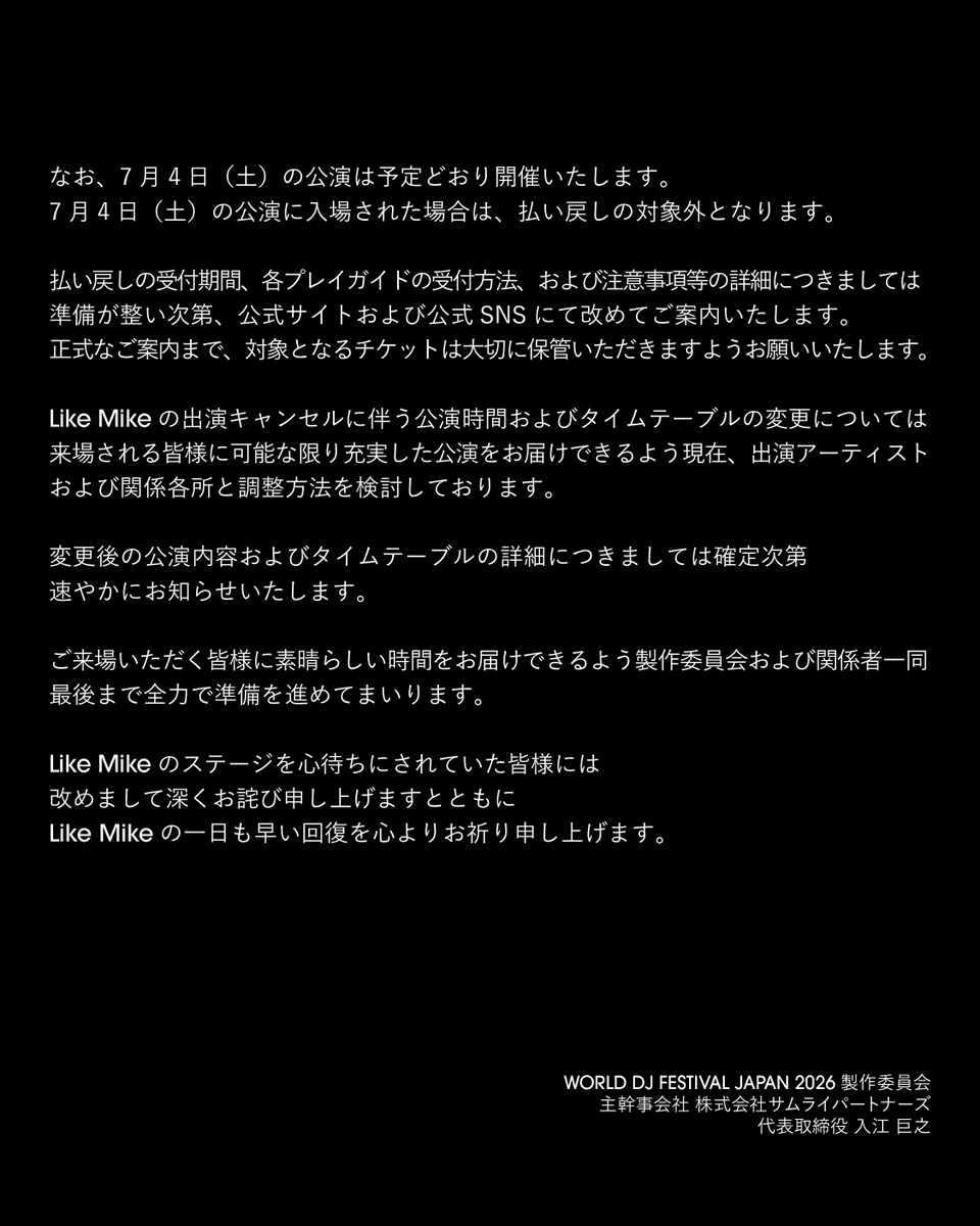 wdjf_japan's tweet photo. 【Like Mike 出演キャンセルに関するお知らせ】

いつもWORLD DJ FESTIVALを応援いただき、誠にありがとうございます。

WORLD DJ FESTIVAL JAPAN 2026 製作委員会より、皆様に大切なお知らせがございます。

2026年7月4日（土）に出演を予定しておりましたLike Mikeにつきまして、健康上の理由により、本公演への出演を見送ることとなりました。

Like Mikeのパフォーマンスを楽しみにしてくださっていた皆様に、多大なるご心配とご迷惑をおかけしますことを、心より深くお詫び申し上げます。

昨年の日本初開催以降、皆様に最高の体験をお届けできるよう、アーティスト本人、マネジメント、関係各社および運営スタッフが一丸となり、準備を進めてまいりました。

しかしながら、本日未明、アーティスト側より健康上の理由による出演キャンセルの申し入れがあり、本人の健康状態を最優先に協議した結果、誠に残念ながら今回の出演を見送る判断に至りました。

本件を受け、お客様には7月4日（土）公演のチケット代金の払い戻しにて対応させていただきます。払い戻しをご希望のお客様は、下記をご確認のうえ、期間内にてお手続きをお願いいたします。

■7月4日（土）1DAYチケット
払い戻しをご希望のお客様は、7月4日（土）の公演に来場されなかった方を対象に、チケット代金を払い戻しいたします。

■2DAYSチケット
払い戻しをご希望のお客様は、7月4日（土）の公演に来場されなかった方を対象に、DAY1相当分としてチケット代金の50％を払い戻しいたします。
7月5日（日）の公演は有効となります。

なお、7月4日（土）の公演は予定どおり開催いたします。
7月4日（土）の公演に入場された場合は、払い戻しの対象外となります。

払い戻しの受付期間、各プレイガイドの受付方法、および注意事項等の詳細につきましては、準備が整い次第、公式サイトおよび公式SNSにて改めてご案内いたします。正式なご案内まで、対象となるチケットは大切に保管いただきますようお願いいたします。

Like Mikeの出演キャンセルに伴う公演時間およびタイムテーブルの変更については、来場される皆様に可能な限り充実した公演をお届けできるよう、現在、出演アーティストおよび関係各所と調整方法を検討しております。

変更後の公演内容およびタイムテーブルの詳細につきましては、確定次第、速やかにお知らせいたします。

ご来場いただく皆様に素晴らしい時間をお届けできるよう、製作委員会および関係者一同、最後まで全力で準備を進めてまいります。

Like Mikeのステージを心待ちにされていた皆様には、改めまして深くお詫び申し上げますとともに、Like Mikeの一日も早い回復を心よりお祈り申し上げます。

WORLD DJ FESTIVAL JAPAN 2026 製作委員会
主幹事会社 株式会社サムライパートナーズ
代表取締役 入江 巨之

【Notice Regarding the Cancellation of Like Mike’s Performance】

Thank you very much for your continued support of WORLD DJ FESTIVAL.

We, the WORLD DJ FESTIVAL JAPAN 2026 Production Committee, have an important announcement for everyone.

Like Mike, who was scheduled to perform on Saturday, July 4, 2026, will no longer be appearing at this event due to health reasons.

We sincerely and deeply apologize for the great concern and inconvenience caused to everyone who was looking forward to Like Mike’s performance.

Since the first-ever Japan edition of the festival last year, the artist himself, his management, all related parties, and the event staff have been working together to prepare for the best possible experience for all attendees.

However, in the early hours of today, we received a request from the artist’s side to cancel his performance due to health reasons. After discussions with the artist’s health as our top priority, we have regrettably decided that Like Mike will not be performing at this event.

In response to this matter, we will offer refunds for tickets to the Saturday, July 4 performance. Customers who wish to request a refund are kindly asked to review the details below and complete the necessary procedures within the designated refund period.

■ Saturday, July 4 - 1DAY Ticket
Customers who wish to request a refund will be eligible for a refund of the ticket price only if they do not attend the performance on Saturday, July 4.

■ 2DAYS Ticket
Customers who wish to request a refund will be eligible for a refund of 50% of the ticket price, equivalent to the DAY 1 portion, only if they do not attend the performance on Saturday, July 4.
The ticket will remain valid for the performance on Sunday, July 5.

Please note that the performance on Saturday, July 4 will take place as scheduled.
Customers who enter the venue for the performance on Saturday, July 4 will not be eligible for a refund.

Details regarding the refund application period, procedures for each ticketing platform, and other important notes will be announced at a later date on the official website and official social media channels once they are finalized. Until the official announcement is made, please keep your eligible ticket in a safe place.

Regarding potential changes to the performance schedule and timetable due to Like Mike’s cancellation, we are currently coordinating with the performing artists and related parties in order to deliver the best possible experience to all attendees.

Details of the updated performance content and timetable will be announced promptly once they are finalized.

The Production Committee and all related parties will continue to make every effort until the very end to provide all attendees with an incredible experience.

Once again, we sincerely apologize to everyone who was looking forward to Like Mike’s performance, and we wish Like Mike a swift recovery.

WORLD DJ FESTIVAL JAPAN 2026 Production Committee
Lead Organizer: Samurai Partners Inc.
Representative Director: Hiroyuki Irie