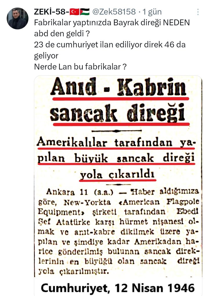KemalistAdam11's tweet photo. 1- Paylaştığın kupürde açıkça ne yazıyor? "Ebedi Şef Atatürk'e karşı hürmet nişanesi olmak... üzere yapılan..." Yani bu direk parayla sipariş edilen, Türkiye üretemediği için ithal edilen bir ticari mal değildir! Amerika’da yaşayan Nazmi Cemal adındaki Türk asıllı bir iş insanının (ve şirketin), Cumhuriyet'in kurucusuna duyduğu saygı ve hürmetin bir nişanesi olarak hediye ettiği manevi bir semboldür.
Devletin sanayileşme hamlesini, yabancı bir şirketin veya şahsın hediye ettiği bir hürmet nişanesi üzerinden vurmaya çalışmak, sadece tarih bilmezlik değil, kelimenin tam anlamıyla ahmaklıktır.

2- Nerede bu fabrikalar" diye cehalet saçanlar, 1923’te küllerinden doğan bir ülkede kurulan Nazilli Sümerbank Basma Fabrikası’nı, Karabük Demir Çelik Fabrikası’nı, Bursa Merinos Fabrikası’nı, Alpullu Şeker Fabrikası’nı, Kayseri Uçak Fabrikası’nı göremeyecek kadar ideolojik bir körlük içindedir.
Türkiye Cumhuriyeti o dönemde sadece kendi kumaşını, şekerini, demirini üretmekle kalmamış; dünyaya uçak ihraç edecek seviyeye gelmiştir. Kendi imalat sanayisini sıfırdan kuran bir devleti, "bayrak direği üretemiyordu" diye nitelendirmek, bu milletin işçisinin, mühendisinin ve kurucu kadrosunun döktüğü alın terine düpedüz hakarettir.

3- Tweet sahibi "23 de cumhuriyet ilan ediliyor direk 46 da geliyor" diyerek kendince bir çelişki yakaladığını sanıyor. Anıtkabir'in inşasına Atatürk'ün vefatından sonra, 1944 yılında başlanmıştır. İnşaat süreci devam ederken gelen bu hediye direk, Anıtkabir'in yapım aşamasındaki yerine dikilmiştir. Cumhuriyet'in ilan edildiği 1923 yılı ile Anıtkabir için gönderilen bir hediyenin tarihini yarıştırmak, baştan aşağı kronolojik bir cehalet fiyaskosudur.

Görsel üzerinden koparılmaya çalışılan fırtına, her fırsatta Cumhuriyet'in sanayi hamlelerini küçümsemeye programlanmış bir propaganda aparatının elinde patlamıştır. Bir saygı nişanesini, bir hediyeyi "acizlik" gibi sunmaya kalkmak, zavallı bir manipülasyon çabasıdır. Sorduğun fabrikalar bu ülkenin temelini attı; senin o cehalet dolu soruyu özgürce yazabildiğin bir vatanı ve sınırları inşa etti!