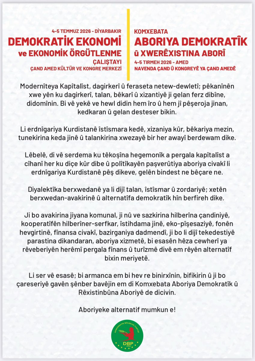 DBP_GenelMerkez's tweet photo. Aboriyeke alternatîf mumkun e!

Li dijî talan, xizantî û dagirkeriya Kapîtalîzmê em ne bê çare ne!
Di nav pergala ku dagirkirina kedê û xizantiyê kûr dike, di bin siya tunehesibandina keda jinê û talan xwezayê de; em berxwedanê geş dikin, aboriya demokratîk ava dikin. 
Werin; em bi hev re bifikirin, nîqaş bikin, rêyên çareseriyê peyda bikin û jiyaneke nû bi feraseteke hevpar ava bikin. 

Hûn vexwendî Aboriya Demokratîk û Komxebata Rêxistinbûna Aboriyê ne.

📅 4-5 Tîrmeh
⏰ 09.00
📍Navenda Çand û Kongreyê ya ÇandAmed

**
Ekonomîya alternarîfe mumkun a! 

Ma vera kedwerîya kapîtalîste, talan û xizanîye neçar nîyî! 
No pergalo ke tede kedwerîya kede, bêkarîya pîle, çinkerdişê keda yê cinîyan û talanê xoza yenê ferzkerdene de; ma xoverdayîşî pîl kenê, ekonomîya demokrate awan kenê. 
Bêrê; ma pîya bifikrê, nîqaş bikerê, rayîrê çareserîye bivînê û cuya newe eqlê hemparî reyde bimûnê. 

Şima Komxebata Ekonomî û Rêxistinbîyayîşê Ekonomîkî rê yenê silayene. 

📅4-5 Temmuze
⏰09.00
📍Merkezê Kongre û Kulturî yê ÇandAmedî

**
Başka bir ekonomi mümkün!

Kapitalist sömürüye, talana ve yoksulluğa karşı çaresiz değiliz!
Emek sömürüsünün, devasa işsizliğin, kadın emeğinin yok sayılmasının ve doğa talanının dayatıldığı bu sistemde; direnişi büyütüyor, demokratik ekonomiyi inşa ediyoruz. 
Gelin; birlikte düşünelim, tartışalım, çözüm yollarını bulalım ve yeni bir yaşamı ortak akılla örelim. 

Demokratik Ekonomi ve Ekonomik Örgütlenme Çalıştayı'na davetlisiniz. 

📅 4-5 Temmuz 
⏰ 09.00
📍ÇandAmed Kültür ve Kongre Merkezi