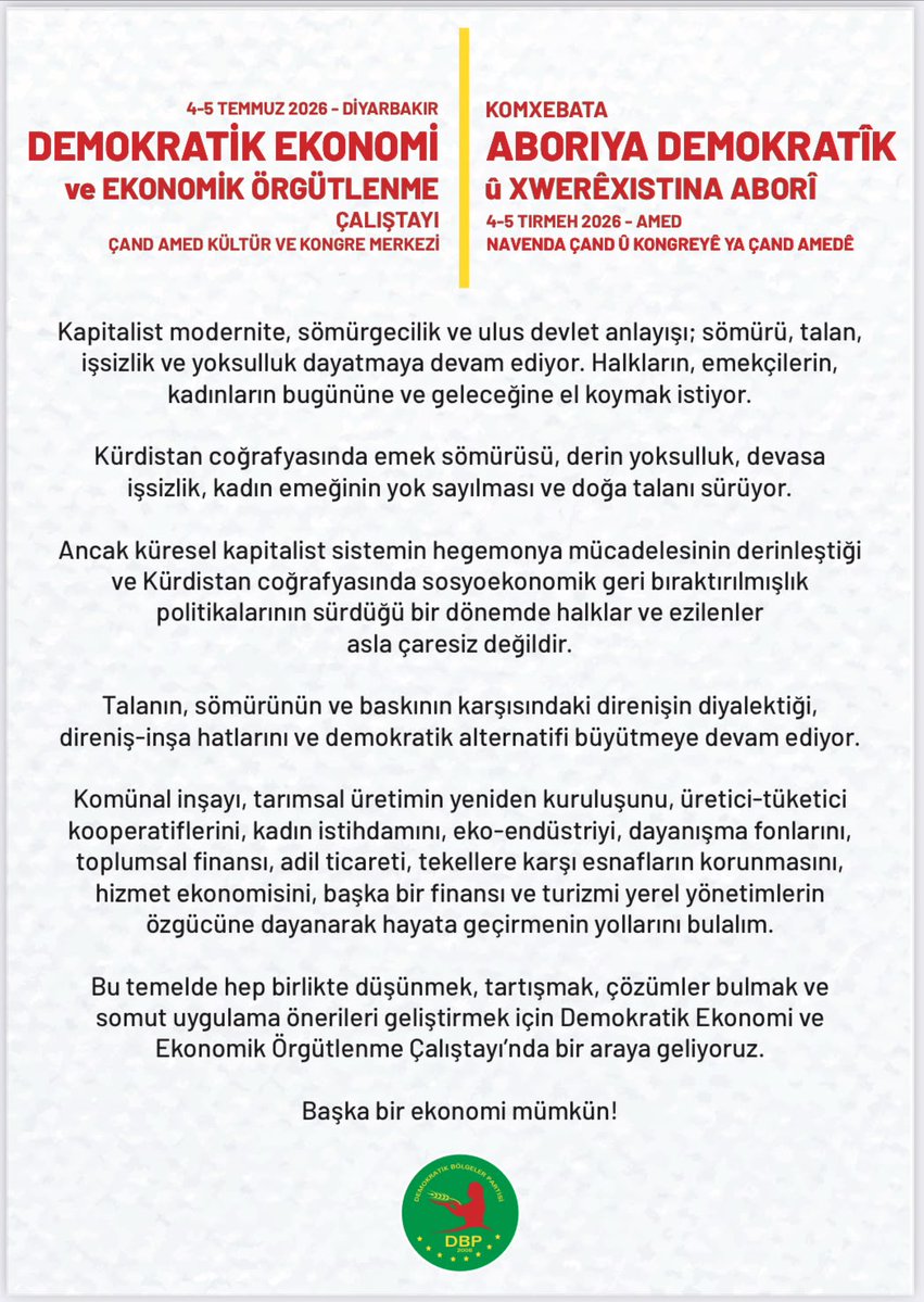 DBP_GenelMerkez's tweet photo. Aboriyeke alternatîf mumkun e!

Li dijî talan, xizantî û dagirkeriya Kapîtalîzmê em ne bê çare ne!
Di nav pergala ku dagirkirina kedê û xizantiyê kûr dike, di bin siya tunehesibandina keda jinê û talan xwezayê de; em berxwedanê geş dikin, aboriya demokratîk ava dikin. 
Werin; em bi hev re bifikirin, nîqaş bikin, rêyên çareseriyê peyda bikin û jiyaneke nû bi feraseteke hevpar ava bikin. 

Hûn vexwendî Aboriya Demokratîk û Komxebata Rêxistinbûna Aboriyê ne.

📅 4-5 Tîrmeh
⏰ 09.00
📍Navenda Çand û Kongreyê ya ÇandAmed

**
Ekonomîya alternarîfe mumkun a! 

Ma vera kedwerîya kapîtalîste, talan û xizanîye neçar nîyî! 
No pergalo ke tede kedwerîya kede, bêkarîya pîle, çinkerdişê keda yê cinîyan û talanê xoza yenê ferzkerdene de; ma xoverdayîşî pîl kenê, ekonomîya demokrate awan kenê. 
Bêrê; ma pîya bifikrê, nîqaş bikerê, rayîrê çareserîye bivînê û cuya newe eqlê hemparî reyde bimûnê. 

Şima Komxebata Ekonomî û Rêxistinbîyayîşê Ekonomîkî rê yenê silayene. 

📅4-5 Temmuze
⏰09.00
📍Merkezê Kongre û Kulturî yê ÇandAmedî

**
Başka bir ekonomi mümkün!

Kapitalist sömürüye, talana ve yoksulluğa karşı çaresiz değiliz!
Emek sömürüsünün, devasa işsizliğin, kadın emeğinin yok sayılmasının ve doğa talanının dayatıldığı bu sistemde; direnişi büyütüyor, demokratik ekonomiyi inşa ediyoruz. 
Gelin; birlikte düşünelim, tartışalım, çözüm yollarını bulalım ve yeni bir yaşamı ortak akılla örelim. 

Demokratik Ekonomi ve Ekonomik Örgütlenme Çalıştayı'na davetlisiniz. 

📅 4-5 Temmuz 
⏰ 09.00
📍ÇandAmed Kültür ve Kongre Merkezi