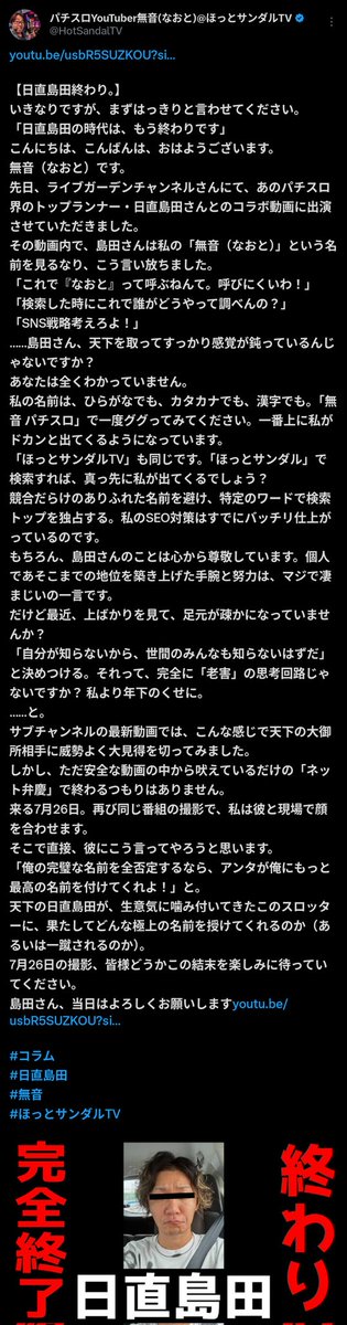 akira_akiramero's tweet photo. 【悲報】YouTuber無音氏「日直島田終わり」と言ってしまう

いつも長文の文章や放りっぱなし���質問を投稿するパチンコYouTuberの無音氏が【日直島田終わり】と題して投稿。

長文だとあれなので要約すると
日直島田氏とコラボしたらしく、名前〈無音（なおと）〉を
「呼びにくい」「検索しにくい」
と否定された。
しかし自分は
「無音 パチスロ」
で検索1位を独占する完璧なSEOをすでに完成させており、島田の感覚が古いと痛烈に批判。
尊敬しつつも「老害思考」と斬り捨て、サブチャンネルで大見得を切った。
そして7月26日の再共演で、直接
「俺の名前を否定するなら、アンタが最高の名前を付けてくれ」
と突きつけるつもり。
その結末をぜひ楽しみに待っていてほしい、と呼びかけた。
島田からのアンサーはあるのか。

ただ島田が言ってるのは読めない・呼べない・覚えられないってことなんかなと。
「無音」を「なおと」と読むなんて、99%の人が初見で絶対わからない。
島田は呼びにくいのは致命傷。
「無音 パチスロ」で1位なのは、そのワードを知ってる人だけにしかリーチしていない証拠。
本当の強いSEOは
「スロパチ→スロパチステーション」
「セブン→セブンズTV」
みたいなパチに関連してて検索されやすいワードで上位を取ることなんじゃないのとは思いました。
要は自分を知ってる人専用ワード、ドメインとしてでしか機能してないってことかと。

ま、オラはそこまで深く考えてないから知らんけど。