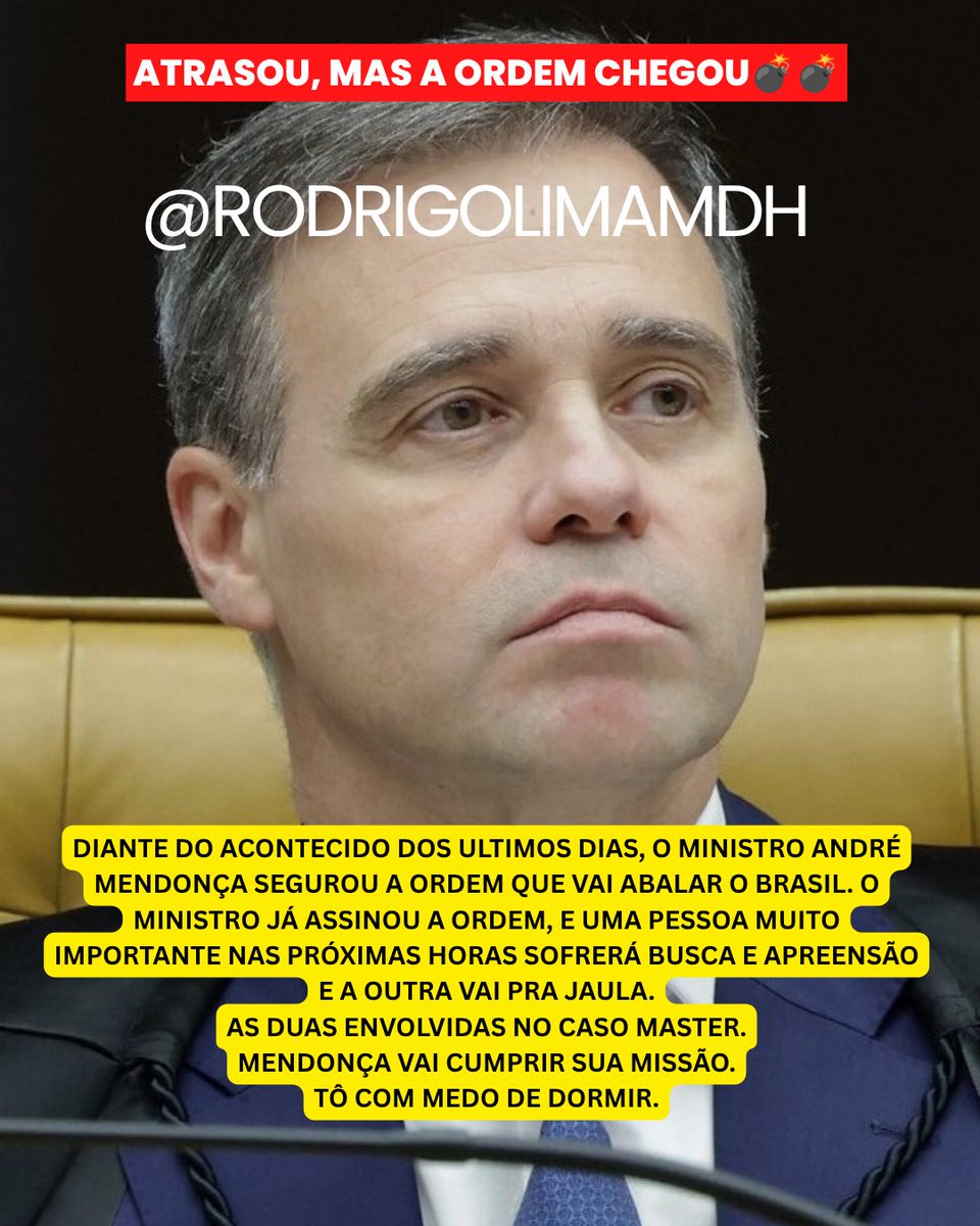 rodrigolimamdh's tweet photo. ATRASOU, MAS A ORDEM CHEGOU💣💣

DIANTE DO ACONTECIDO DOS ULTIMOS DIAS, O MINISTRO ANDRÉ MENDONÇA SEGUROU A ORDEM QUE VAI ABALAR O BRASIL. O MINISTRO JÁ ASSINOU A ORDEM, E UMA PESSOA MUITO IMPORTANTE NAS PRÓXIMAS HORAS SOFRERÁ BUSCA E APREENSÃO E A OUTRA VAI PRA JAULA.
AS DUAS ENVOLVIDAS NO CASO MASTER.
MENDONÇA VAI CUMPRIR SUA MISSÃO.
TÔ COM MEDO DE DORMIR.