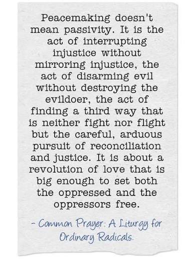 ShaneClaiborne's tweet photo. Say it loud. 

Peacemaking doesn't mean passivity. It is the act of interrupting injustice without mirroring injustice, the act of disarming evil without destroying the evildoer, the act of finding a third way that is neither fight nor flight but the careful, arduous pursuit of reconciliation and justice. It is about a revolution of love that is big enough to set both the oppressed and the oppressors free.
