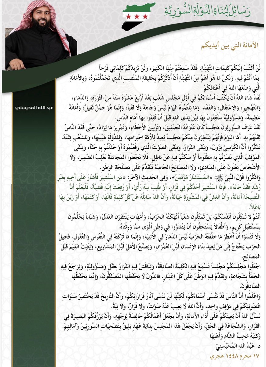 dr_abdullah44's tweet photo. أخي عضو مجلس الشعب :

لن أكتب إليكم كلمات التهنئة، فقد سمعتم منها الكثير، ولن تزيدكم كلماتي فرحًا بما أنتم فيه. ولكن ما هو أهم من التهنئة أن أذكركم بحقيقة المنصب الذي تحملتموه، وبالأمانة التي وضعها الله في أعناقكم.

لقد شاء الله أن يكتب أسماءكم في أول مجلس شعب بعد أربع عشرة سنة من الثورة، والدماء، والتهجير، والاعتقال، والفقد. وما نلتموه اليوم ليس وجاهةً ولا لقبًا، وإنما حملٌ ثقيل، وأمانة عظيمة، ومسؤولية ستقفون بها بين يدي الله قبل أن تقفوا بها أمام الناس.

لقد عرف السوريون مجلسًا كان عنوانه التصفيق، وتزيين الأخطاء، وتمرير ما يُراد، حتى فقد الناس ثقتهم به. أما اليوم فإنهم ينتظرون منكم مجلسًا يعيد للأمة احترامها، وللدولة هيبتها، وللشعب ثقته.

تذكروا أن الكرسي يزول، ويبقى القرار. ويبقى الصوت الذي رفعتموه أو خذلتم به حقًا، ويبقى الموقف الذي نصرتم به مظلومًا أو سكتّم فيه عن باطل. فلا تجعلوا المجاملة تغلب الضمير، ولا الأشخاص يعلون على المبادئ، ولا المصالح الخاصة تتقدم على مصلحة الوطن.

واذكروا قول النبي ﷺ: «المستشار مؤتمن»، وفي الحديث الآخر: «من استُشير فأشار على أخيه بغير رشدٍ فقد خانه». فإذا استُشير أحدكم في قرار، أو طُلب منه رأي، أو رُفعت إليه قضية، فليعلم أن النصيحة أمانة، وأن الغش في المشورة خيانة، وأن الله سائله عن كل كلمة قالها، أو كتمها، أو زيّن بها باطلًا.

أنتم لا تمثلون أنفسكم، بل تمثلون شعبًا أنهكته الحرب، وأمهاتٍ ينتظرن العدل، وشبابًا يحلمون بمستقبل كريم، وأطفالًا يستحقون أن ينشؤوا في وطن أقوى مما ورثناه.

ولا تنسوا أن أخطر ما خلفته الحرب ليس الدمار في الأبنية، وإنما ما تركته في النفوس والعقول. فجيل الحرب يحتاج إلى من يعيد بناء الإنسان قبل العمران، ويصنع الأمل قبل المشاريع، ويثبت القيم قبل المصالح.

اجعلوا مجلسكم مجلسًا تُسمع فيه الكلمة الصادقة، ويُناقش فيه القرار بعقلٍ ومسؤولية، ويُراجع فيه الخطأ بشجاعة، ويُقدَّم فيه الوطن على كل اعتبار. فالدول لا يحفظها المصفقون، وإنما يحفظها الصادقون.

واعلموا أن الناس قد تنسى أسماءكم، لكنها لن تنسى آثار قراراتكم، وأن التاريخ قد يختصر سنوات عضويتكم في موقف واحد، وأن الله لا يغيب عنه صوت، ولا قرار، ولا نية.

نسأل الله أن يعينكم على أداء الأمانة، وأن يجعل أعمالكم خالصة لوجهه، وأن يرزقكم البصيرة في القرار، والشجاعة في الحق، وأن يجعل هذا المجلس بداية عهدٍ يليق بتضحيات السوريين وآمالهم.

وكتبه محبُّ الشام وأهلها
د. عبدالله المحيسني
تاريخ/