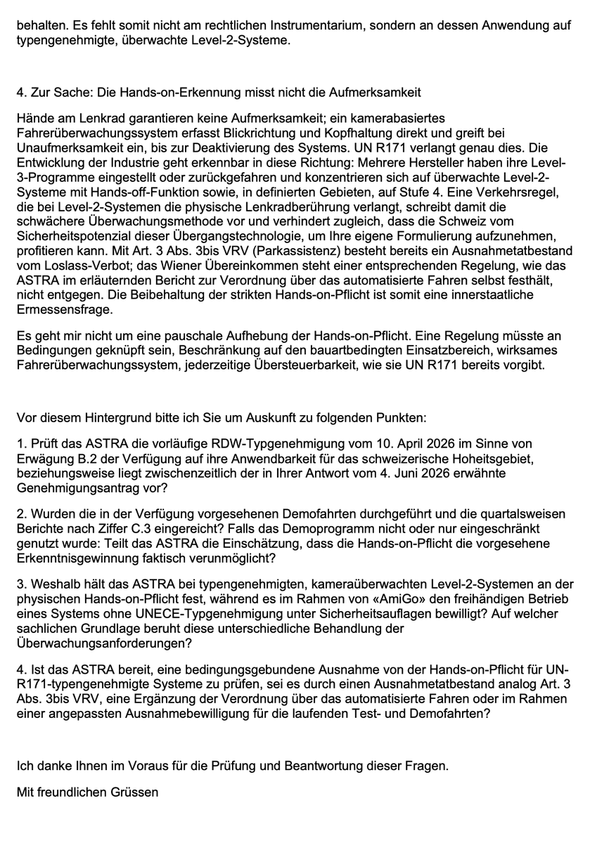 BrogleJan's tweet photo. Heute habe ich dem ASTRA meine Folgefragen zur BGÖ-Anfrage und zur Tesla FSD-Ausnahmebewilligung vom Januar 2026 zugestellt.

Darin frage ich unter anderem nach der unterschiedlichen Behandlung von Systemen: Beim Projekt AmiGo (PostAuto + Baidu Apollo Go) wurde freihändiges Fahren bewilligt, obwohl es sich um ein nicht UN R171-geprüftes System handelt. Gleichzeitig gilt für Tesla FSD Supervised (mittlerweile in mehreren europäischen Ländern nach UN R171 mit Artikel 39 vorläufig typengenehmigt) weiterhin die strikte Hands-on-Pflicht.

Zusätzlich weise ich darauf hin, dass ein kamerabasiertes Fahrerüberwachungssystem die tatsächliche Aufmerksamkeit deutlich besser erfasst als eine reine Hands-on-Kontrolle, ein Ansatz, der bereits beim Parkassistenz akzeptiert wird.

Konkret frage ich das ASTRA:

1. Ob es die RDW-Typgenehmigung nach UN R171 auf ihre Anwendbarkeit in der Schweiz prüft.

2. Ob die geplanten Demofahrten stattgefunden haben und ob die Hands-on-Pflicht deren Durchführung erschwert hat.

3. Warum ein nicht typengeprüftes System (AmiGo) freihändig betrieben werden darf, während ein UN R171-geprüftes System (FSD) dies nicht darf.

4. Ob das ASTRA bereit ist, eine bedingte Ausnahme von der Hands-on-Pflicht für UN R171-Systeme zu prüfen.

Ich hoffe auf eine konstruktive Antwort und darauf, dass das ASTRA zumindest limitierte Demo-Fahrten mit FSD ermöglicht, um realitätsnahe Daten zur Sicherheit zu gewinnen, statt nur auf eine EU-weite Zulassung zu warten. 🧐

#ASTRA #FSD #Tesla #AutonomesFahren @teslaeurope @TOS_Switzerland @TCS_Schweiz @sergiumogan @BR_Sprecher