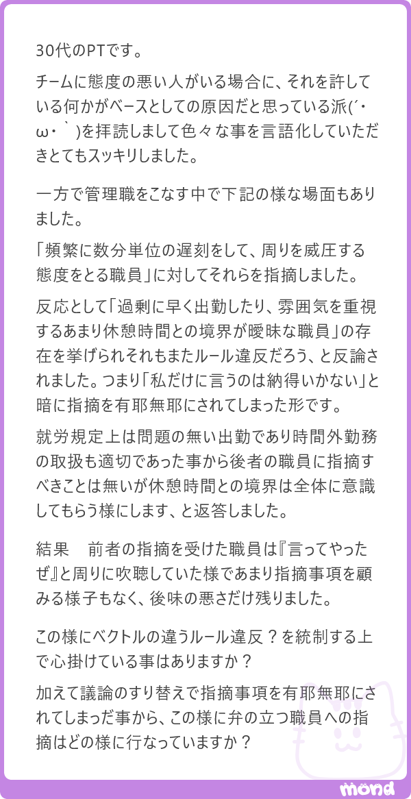 harimotogene's tweet photo. これは、かなり本質的には「指摘する管理職に、どれだけ覚悟があるのか」という話だと思います。

まず、相手が「他の職員も早く出勤している」「休憩時間との境界が曖昧な職員もいる」と言ってきたとしても、そこに乗ってはいけません。それは議論のすり替えです。

他の人のことは、あなたには関係ありません。必要があれば、こちらで個別に確認します。ただし、誰かが別のルール違反をしているかもしれないことは、あなたが遅刻をしてよい理由にはなりません。

ここを管理職が言い切れるかどうかです。

もちろん、早く出勤している職員の扱いや、休憩時間との境界については、組織として整理する必要があります。ただ、それはそれ。頻繁な遅刻と、それを指摘されたときに周囲を威圧する態度を取ることは、まったく別の問題です。カレーの話をしているときに、急にうどんの塩分濃度の話をされても困るのです(´・ω・｀)

多くの組織は、態度の悪い人に対して、面談や研修でなんとかしようとします。でも、秩序を乱す行為に対して、服務規律を根拠にした注意、記録、警告、必要に応じたペナルティまで出す体制がないことの方が、よほど問題だと思います。

バカに配慮しても、だいたいつけあがるだけです。間違いないです。ぼくがそうでしたから。

人間は、どこかで「お前、ええかげんにせえよ」と線を引いてくれる年長者や管理職に出会って、少しだけまともになることがあります。まあ、絶対ではありません。体感1割くらいです。でも、その1割の可能性すら、組織が逃げていたら発生しません。

だから、弁の立つ職員に対しては、議論で勝とうとしなくていいです。事実を並べる。基準を示す。記録に残す。そして、次に同じことが起きた場合の対応を明確に伝える。

管理職の仕事は、全員に好かれることではありません。真面目に働いている人が、バカを見る組織にしないことです。そこから逃げると、態度の悪い人ではなく、まともな人から静かに辞めていきます。これが一番怖いのです。