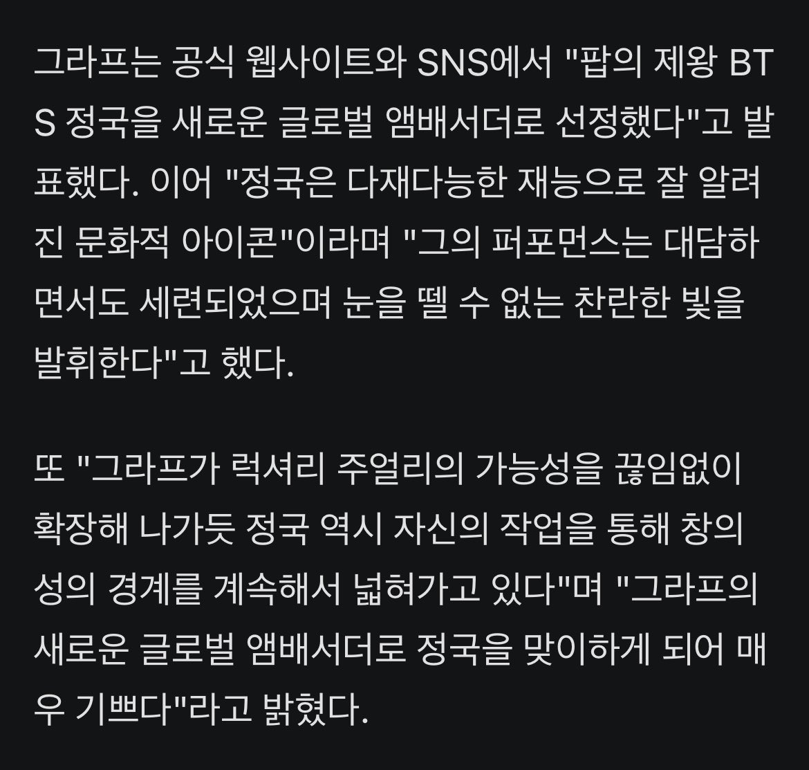 JJUNGKOOK_mona's tweet photo. 66년 브랜드 역사상 처음..#방탄소년단 #정국, '그라프' 최초 글로벌 앰배서더 발탁

- 방탄소년단(BTS) 정국이 럭셔리 주얼리 브랜드 '그라프'(Graff) 글로벌 앰배서더로 공식 발탁, 독보적 존재감을 또 한 번 빛냈다. 

- 그라프는 방탄소년단 정국을 브랜드 66년 역사상 첫 글로벌 앰배서더로 선정했다고 7월 2일 밝혔다. 그라프가 글로벌 앰배서더를 둔 것은 이번이 처음이다. 정국은 캘빈클라인·위블로·샤넬 뷰티에 이어 글로벌 앰버서더 이력을 추가하게 됐다.

- 그라프는 공식 웹사이트와 SNS에서 "팝의 제왕 BTS 정국을 새로운 글로벌 앰배서더로 선정했다"고 발표했다. 이어 "정국은 다재다능한 재능으로 잘 알려진 문화적 아이콘"이라며 "그의 퍼포먼스는 대담하면서도 세련되었으며 눈을 뗄 수 없는 찬란한 빛을 발휘한다"고 했다. 

- 또 "그라프가 럭셔리 주얼리의 가능성을 끊임없이 확장해 나가듯 정국 역시 자신의 작업을 통해 창의성의 경계를 계속해서 넓혀가고 있다"며 "그라프의 새로운 글로벌 앰배서더로 정국을 맞이하게 되어 매우 기쁘다"라고 밝혔다.