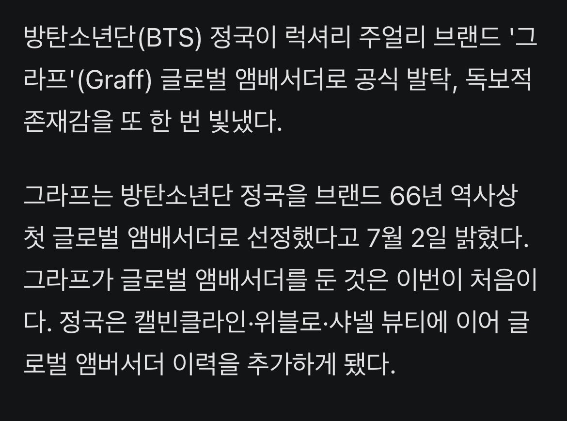 JJUNGKOOK_mona's tweet photo. 66년 브랜드 역사상 처음..#방탄소년단 #정국, '그라프' 최초 글로벌 앰배서더 발탁

- 방탄소년단(BTS) 정국이 럭셔리 주얼리 브랜드 '그라프'(Graff) 글로벌 앰배서더로 공식 발탁, 독보적 존재감을 또 한 번 빛냈다. 

- 그라프는 방탄소년단 정국을 브랜드 66년 역사상 첫 글로벌 앰배서더로 선정했다고 7월 2일 밝혔다. 그라프가 글로벌 앰배서더를 둔 것은 이번이 처음이다. 정국은 캘빈클라인·위블로·샤넬 뷰티에 이어 글로벌 앰버서더 이력을 추가하게 됐다.

- 그라프는 공식 웹사이트와 SNS에서 "팝의 제왕 BTS 정국을 새로운 글로벌 앰배서더로 선정했다"고 발표했다. 이어 "정국은 다재다능한 재능으로 잘 알려진 문화적 아이콘"이라며 "그의 퍼포먼스는 대담하면서도 세련되었으며 눈을 뗄 수 없는 찬란한 빛을 발휘한다"고 했다. 

- 또 "그라프가 럭셔리 주얼리의 가능성을 끊임없이 확장해 나가듯 정국 역시 자신의 작업을 통해 창의성의 경계를 계속해서 넓혀가고 있다"며 "그라프의 새로운 글로벌 앰배서더로 정국을 맞이하게 되어 매우 기쁘다"라고 밝혔다.