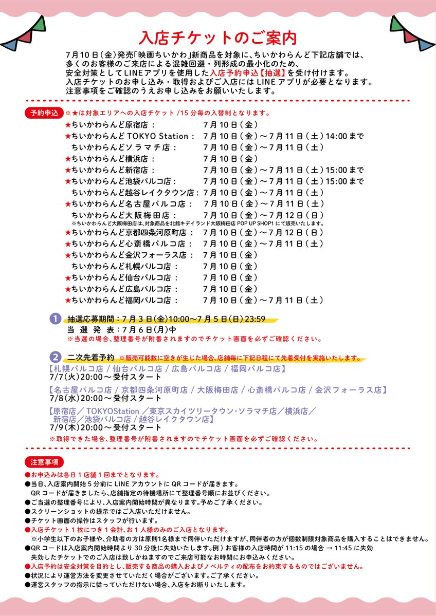 chiikawa_land's tweet photo. 🎪#ちいかわらんど 

＼✨入店ご予約のご案内✨／

7月10日(金)発売『映画ちいかわ』商品を対象に、
混雑緩和のため、ご入店を予約制とさせていただきます。
お申込にはLINEが必要となります。

詳細は画像をご覧ください。

※東京スカイツリータウン・ソラマチ店、
越谷レイクタウン店、札幌パルコ店は、
ちいかわらんど全体を入場制限いたします。
その他店舗は、『映画ちいかわ』商品販売エリアを時間毎の入替制でのご案内です。

※大阪梅田店は、ちいかわらんど大阪梅田店内ではなく、キデイランド大阪梅田店POP UP SHOP1にて販売いたします。

※『映画ちいかわ』商品販売エリアでは、
　7月10日(金)発売『映画ちいかわ』商品すべてをお取扱いいたします。

※入店予約は安全対策を目的とし、販売する商品の購入およびノベルティの配布をお約束するものではございません。

※入店チケットは、入店案内開始時間の30分後に失効いたします。ご来店可能な時間帯のみお申込ください。

お申込はこちら🌺
▶️https://t.co/EN7GqxzK3o