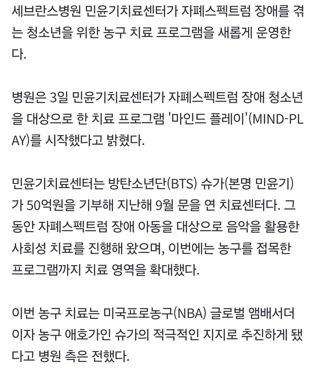 armygdala309's tweet photo. 민윤기치료센터, 농구 치료 개시
"BTS 슈가가 추진 적극 지지"
https://t.co/UEUPM3l92K
https://t.co/Pk40pbiVrt

세브란스병원 민윤기치료센터가 자폐스펙트럼 장애를 겪는 청소년을 위한 농구 치료 프로그램을 새롭게 운영한다.

병원은 3일 민윤기치료센터가 자폐스펙트럼 장애 청소년을 대상으로 한 치료 프로그램 '마인드 플레이'(MIND-PLAY)를 시작했다고 밝혔다.

민윤기치료센터는 방탄소년단(BTS) 슈가(본명 민윤기)가 50억원을 기부해 지난해 9월 문을 연 치료센터다. 그동안 자폐스펙트럼 장애 아동을 대상으로 음악을 활용한 사회성 치료를 진행해 왔으며, 이번에는 농구를 접목한 프로그램까지 치료 영역을 확대했다.

이번 농구 치료는 미국프로농구(NBA) 글로벌 앰배서더이자 농구 애호가인 슈가의 적극적인 지지로 추진하게 됐다고 병원 측은 전했다.
#SUGA #슈가 #AgustD