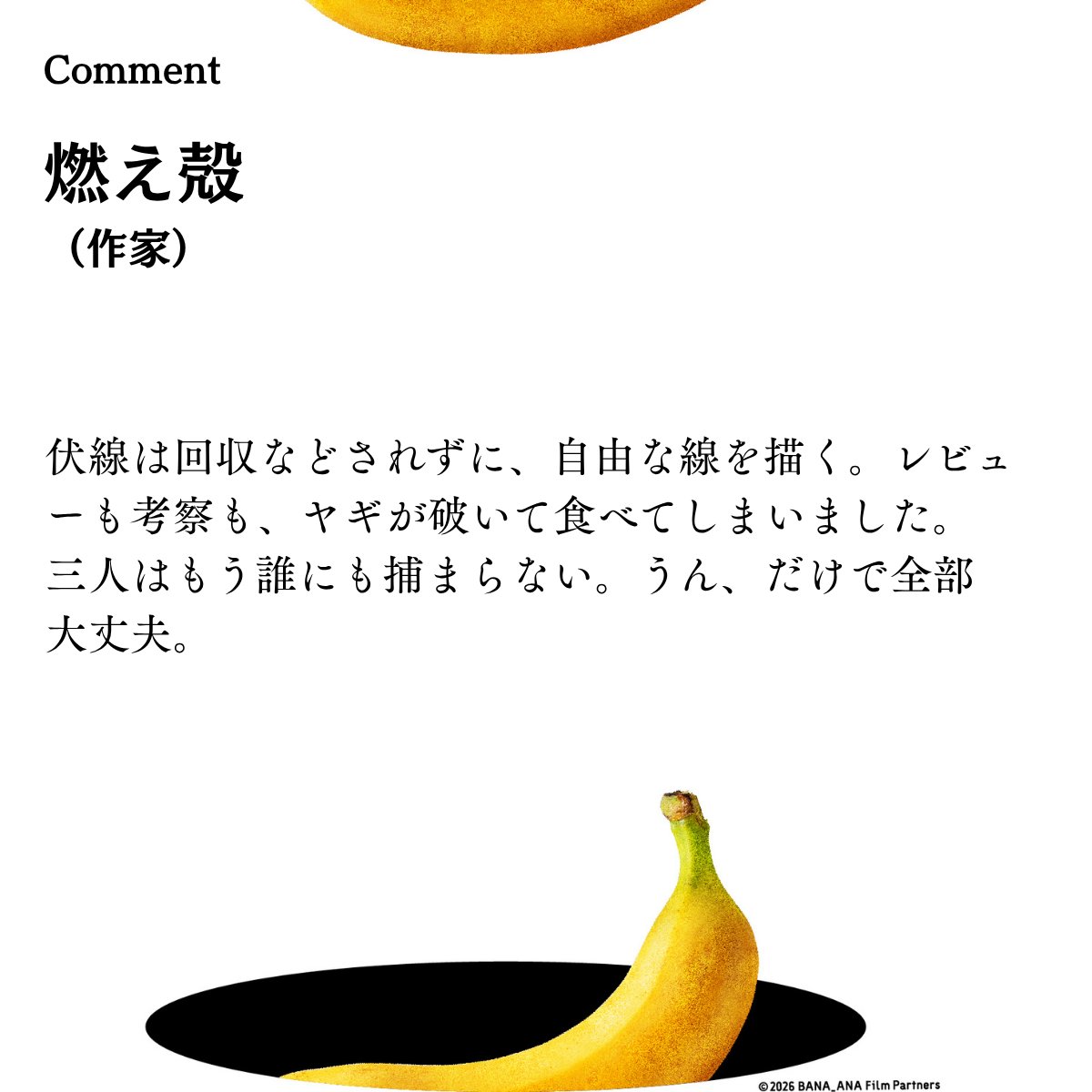 bana_ana_2026's tweet photo. ― 映画『バナ穴 BANA🕳️ANA』 
　　　　著名人コメント到着 ―（順不同・敬称略）―

#燃え殻 ／ 作家 
@Pirate_Radio_ 

￣￣￣￣￣￣￣￣
伏線は回収などされずに、自由な線を描く。レビューも考察も、ヤギが破いて食べてしまいました。三人はもう誰にも捕
まらない。うん、だけで全部大丈夫。 
 
￣￣￣￣￣￣￣￣
映画『バナ穴  BANA🕳️ANA 」順次公開中
#バナ穴 #バナ穴バナシ