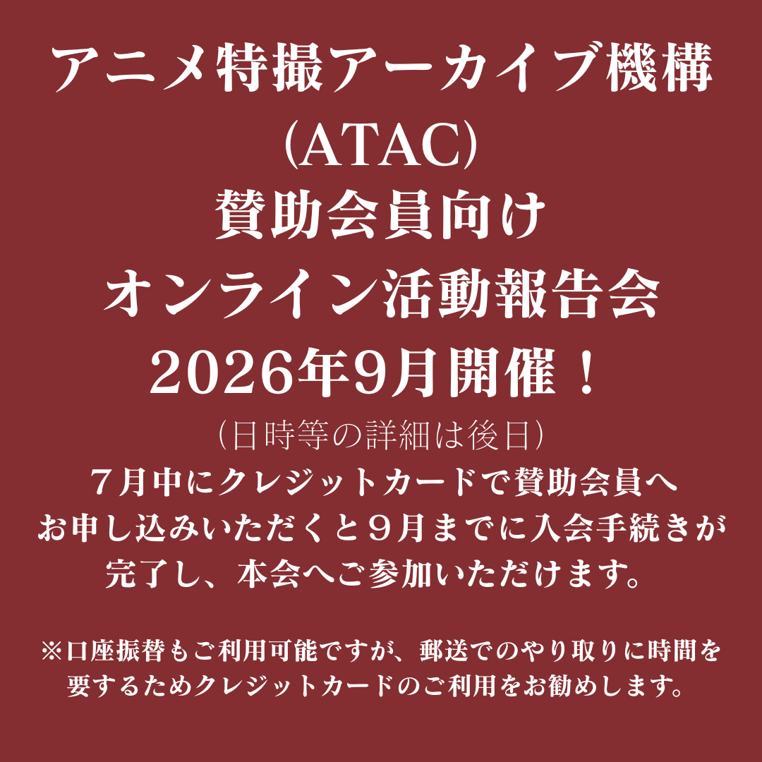 Info_ATAC's tweet photo. 「第3回 オンライン活動報告会」2026年9月に開催！（日時等の詳細は後日）
日頃よりご支援くださっている賛助会員の皆様に向けて、ATACスタッフが2025年度の活動の成果を報告します。

‼️ご注意ください‼️
オンライン活動報告会には、開催日時点で「ATAC賛助会員」へのご入会手続きが完了している方がご参加いただけます（退会者を除く）。
7月中にクレジットカードで賛助会員へお申し込みいただくと9月までに入会手続きが完了し、本会へご参加いただけます。
※口座振替もご利用可能ですが、郵送でのやり取りに時間を要するためクレジットカードのご利用をお勧めします。
▼ご入会はこちら
https://t.co/pbhrpWh7zV
#ATAC #アニメ特撮アーカイブ機構