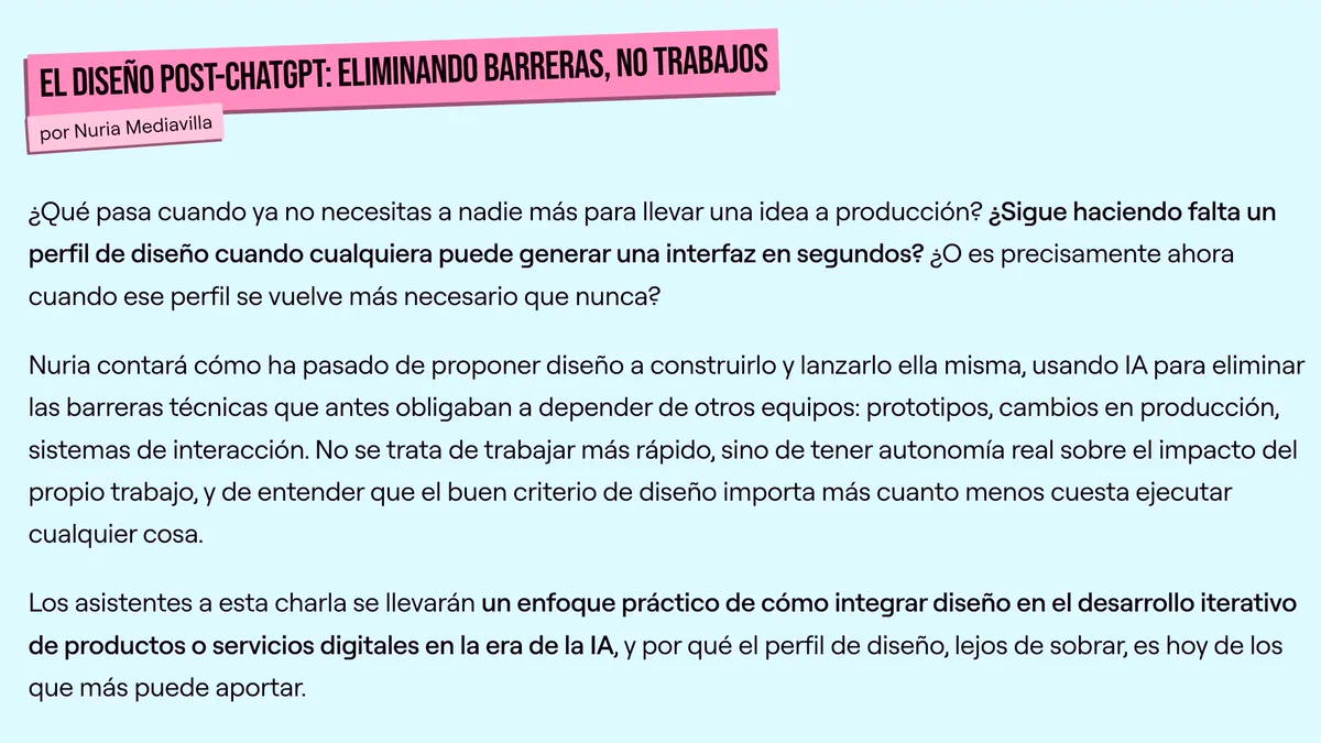 ¿Qué pasa cuando ya no necesitas a nadie más para llevar una idea a producción? ¿Sigue haciendo falta un perfil de diseño cuando cualquiera puede generar una interfaz en segundos? ¿O es precisamente ahora cuando ese perfil se vuelve más necesario que nunca?

Nuria contará cómo ha pasado de proponer diseño a construirlo y lanzarlo ella misma, usando IA para eliminar las barreras técnicas que antes obligaban a depender de otros equipos: prototipos, cambios en producción, sistemas de interacción. No se trata de trabajar más rápido, sino de tener autonomía real sobre el impacto del propio trabajo, y de entender que el buen criterio de diseño importa más cuanto menos cuesta ejecutar cualquier cosa.

Los asistentes a esta charla se llevarán un enfoque práctico de cómo integrar diseño en el desarrollo iterativo de productos o servicios digitales en la era de la IA, y por qué el perfil de diseño, lejos de sobrar, es hoy de los que más puede aportar.