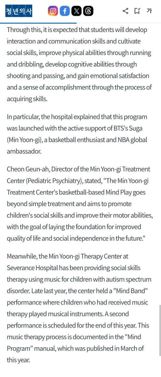 DataAgustD's tweet photo. ⚕️ “Min Yoongi Treatment Center Launches 'Basketball Therapy' Adding to Music Therapy”

Severance Hospital announced on the 2nd that it has developed 'MIND-PLAY,' a program adapted to suit Korean characteristics based on the DRIB model, an integrated basketball program created by the Korean American Center for Special Education (KASEC). To this end, Severance Hospital signed a business agreement with KASEC.

This treatment program will be piloted at the basketball court of the Yonsei University Sports Science Building from the 2nd of this month until September 17th for 12 weeks, once a week for 90 minutes, with support from the Department of Physical Education and the Department of Applied Sports Industry at Yonsei University.

Adolescents with autism spectrum disorder participate in the program paired one-on-one with volunteers. As the volunteer demonstrates the movements first and offers verbal encouragement, the participating adolescents naturally experience interaction and cooperative relationships.

Through this, it is expected that students will develop interaction and communication skills and cultivate social skills, improve physical abilities through running and dribbling, develop cognitive abilities through shooting and passing, and gain emotional satisfaction and a sense of accomplishment through the process of acquiring skills.

In particular, the hospital explained that this program was launched with the active support of BTS's Suga (Min Yoon-gi), a basketball enthusiast and NBA global ambassador.

Cheon Geun-ah, Director of the Min Yoon-gi Treatment Center (Pediatric Psychiatry), stated, "The Min Yoon-gi Treatment Center's basketball-based Mind Play goes beyond simple treatment and aims to promote children's social skills and improve their motor abilities, with the goal of laying the foundation for improved quality of life and social independence in the future."

Meanwhile, the Min Yoon-gi Therapy Center at Severance Hospital has been providing social skills therapy using music for children with autism spectrum disorder. Late last year, the center held a "Mind Band" performance where children who had received music therapy played musical instruments. A second performance is scheduled for the end of this year. This music therapy process is documented in the "Mind Program" manual, which was published in March of this year.