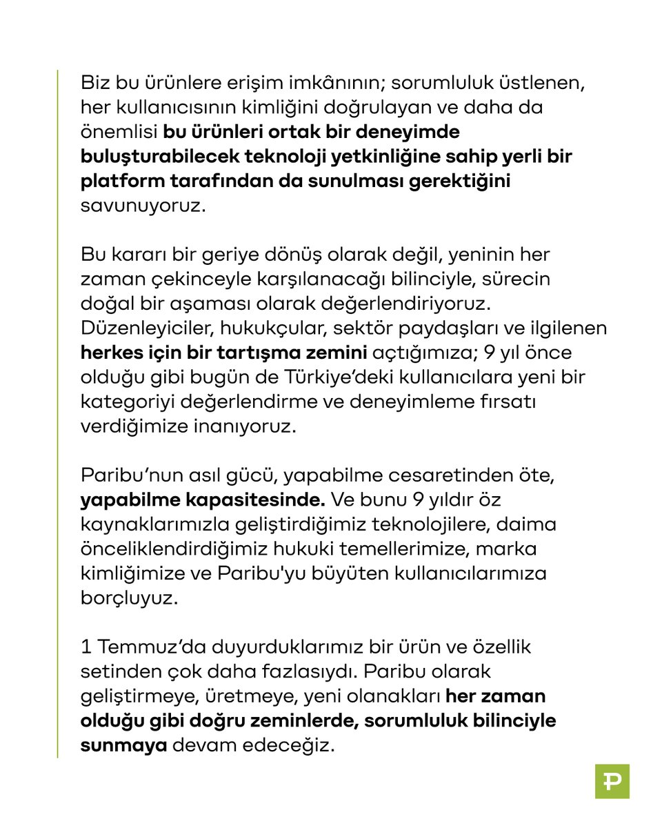 ParibuCom's tweet photo. Değerli kullanıcılarımız,

1 Temmuz’da erişime açtığımız opsiyon piyasaları ve vadeli işlem piyasası ürünlerini geçici olarak durdurduğumuzu tüm kamuoyuyla paylaşmak isteriz. Paribu'da listelenenler ve DEX sekmesinden self-custody erişilebilenler dahil 300'den fazla kripto varlıkta alım satım işlemlerinize ve Getiri ürünüyle Paribu'daki bakiyenizi 26 varlıkta yüksek APR oranlarıyla değerlendirmeye devam edebilirsiniz.

Paribu’nun şimdiye kadarki en büyük ürün güncellemelerinden birine imza attık. 2017’den bu yana olduğu gibi deneyimi, güvenliği ve olgunlaşan zincir üstü imkânlara kolay erişimi önceliklendirdik. Bu güncellemenin tartışılacağını, etkisinin büyük olacağını biliyorduk. İlk duyuruyu takiben gelişen tartışmaları titizlikle izledik ve bu kararı, haklılık savunması yerine sorumluluk bilincini seçerek aldık.

Hâlihazırda var olan, Türkiye’den de erişilebilen yeni nesil finansal araçları tanıdık bir arayüzden, Paribu güveniyle sunmayı hedefledik. Günden güne finansal işlev kazanan yeni enstrümanları, ülkemizin menfaatlerini önceleyerek, denetlenen bir yapı olma sorumluluğuyla, güvenli ve kontrollü bir ortamda, isteyenin ulaşabileceği şekilde erişime açtık.

Her iş öncesinde olduğu gibi, bu güncelleme için de tüm soru işaretlerini düşünmüş; yasal, teknik ve etik boyutlarına dair değerlendirmelerimizi ve dayanaklarımızı önceden tamamlamıştık.

- Opsiyon piyasalarında işleme açacağımız kontratları belirlemek için objektiflik ve doğrulanabilirlik, vade, kırmızı çizgiler, risk yönetimi, portföy karşılığı, şeffaf kaynakla kesinleştirilebilirlik gibi birçok farklı kritere odaklanan bir hukuk testi geliştirdik. Yalnızca sonucu objektif bir gerçeğe bağlanan, manipülasyona kapalı, portföy açısından anlamı olan sınırlı sayıda kontratı işleme açtık. Spor ve siyaset başta olmak üzere toplumsal ayrışmaları tetikleyebilecek ve etik sınırları aşabilecek kategorilerdeki kontratları kullanıcılarımızın erişimine sunmadık.

- Vadeli işlem piyasalarında deneyimi, regüle bir borsanın içinden, tek bakiyeyle yönetilebilecek ve self-custody cüzdanda korunacak biçimde, her adımda risklere dair bilgilendirme yaparak tasarladık. Ve bu, dünyada bir ilkti.

Bu ürünlere bugün Paribu’dan erişilemiyor olması, onları ortadan kaldırmıyor. Biz açsak da kapatsak da bu ürünler yok olmuyor. Biz bu ürünlere erişim imkânının; sorumluluk üstlenen, her kullanıcısının kimliğini doğrulayan ve daha da önemlisi bu ürünleri ortak bir deneyimde buluşturabilecek teknoloji yetkinliğine sahip yerli bir platform tarafından da sunulması gerektiğini savunuyoruz.

Bu kararı bir geriye dönüş olarak değil, yeninin her zaman çekinceyle karşılanacağı bilinciyle, sürecin doğal bir aşaması olarak değerlendiriyoruz. Düzenleyiciler, hukukçular, sektör paydaşları ve ilgilenen herkes için bir tartışma zemini açtığımıza; 9 yıl önce olduğu gibi bugün de Türkiye’deki kullanıcılara yeni bir kategoriyi değerlendirme ve deneyimleme fırsatı verdiğimize inanıyoruz.

Paribu’nun asıl gücü, yapabilme cesaretinden öte, yapabilme kapasitesinde. Ve bunu 9 yıldır öz kaynaklarımızla geliştirdiğimiz teknolojilere, daima önceliklendirdiğimiz hukuki temellerimize, marka kimliğimize ve Paribu'yu büyüten kullanıcılarımıza borçluyuz.

1 Temmuz’da duyurduklarımız bir ürün ve özellik setinden çok daha fazlasıydı. Paribu olarak geliştirmeye, üretmeye, yeni olanakları her zaman olduğu gibi doğru zeminlerde, sorumluluk bilinciyle sunmaya devam edeceğiz.