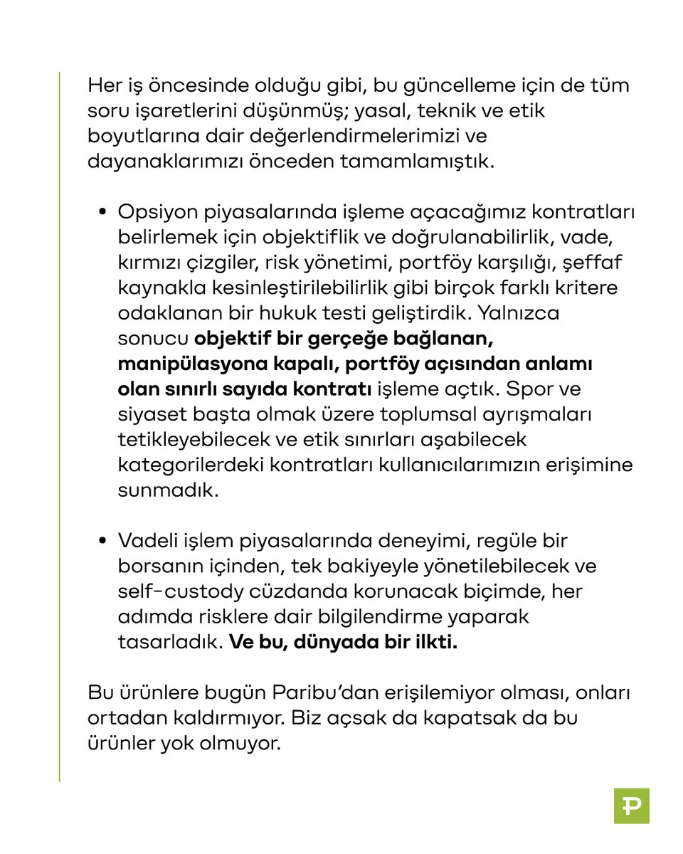 ParibuCom's tweet photo. Değerli kullanıcılarımız,

1 Temmuz’da erişime açtığımız opsiyon piyasaları ve vadeli işlem piyasası ürünlerini geçici olarak durdurduğumuzu tüm kamuoyuyla paylaşmak isteriz. Paribu'da listelenenler ve DEX sekmesinden self-custody erişilebilenler dahil 300'den fazla kripto varlıkta alım satım işlemlerinize ve Getiri ürünüyle Paribu'daki bakiyenizi 26 varlıkta yüksek APR oranlarıyla değerlendirmeye devam edebilirsiniz.

Paribu’nun şimdiye kadarki en büyük ürün güncellemelerinden birine imza attık. 2017’den bu yana olduğu gibi deneyimi, güvenliği ve olgunlaşan zincir üstü imkânlara kolay erişimi önceliklendirdik. Bu güncellemenin tartışılacağını, etkisinin büyük olacağını biliyorduk. İlk duyuruyu takiben gelişen tartışmaları titizlikle izledik ve bu kararı, haklılık savunması yerine sorumluluk bilincini seçerek aldık.

Hâlihazırda var olan, Türkiye’den de erişilebilen yeni nesil finansal araçları tanıdık bir arayüzden, Paribu güveniyle sunmayı hedefledik. Günden güne finansal işlev kazanan yeni enstrümanları, ülkemizin menfaatlerini önceleyerek, denetlenen bir yapı olma sorumluluğuyla, güvenli ve kontrollü bir ortamda, isteyenin ulaşabileceği şekilde erişime açtık.

Her iş öncesinde olduğu gibi, bu güncelleme için de tüm soru işaretlerini düşünmüş; yasal, teknik ve etik boyutlarına dair değerlendirmelerimizi ve dayanaklarımızı önceden tamamlamıştık.

- Opsiyon piyasalarında işleme açacağımız kontratları belirlemek için objektiflik ve doğrulanabilirlik, vade, kırmızı çizgiler, risk yönetimi, portföy karşılığı, şeffaf kaynakla kesinleştirilebilirlik gibi birçok farklı kritere odaklanan bir hukuk testi geliştirdik. Yalnızca sonucu objektif bir gerçeğe bağlanan, manipülasyona kapalı, portföy açısından anlamı olan sınırlı sayıda kontratı işleme açtık. Spor ve siyaset başta olmak üzere toplumsal ayrışmaları tetikleyebilecek ve etik sınırları aşabilecek kategorilerdeki kontratları kullanıcılarımızın erişimine sunmadık.

- Vadeli işlem piyasalarında deneyimi, regüle bir borsanın içinden, tek bakiyeyle yönetilebilecek ve self-custody cüzdanda korunacak biçimde, her adımda risklere dair bilgilendirme yaparak tasarladık. Ve bu, dünyada bir ilkti.

Bu ürünlere bugün Paribu’dan erişilemiyor olması, onları ortadan kaldırmıyor. Biz açsak da kapatsak da bu ürünler yok olmuyor. Biz bu ürünlere erişim imkânının; sorumluluk üstlenen, her kullanıcısının kimliğini doğrulayan ve daha da önemlisi bu ürünleri ortak bir deneyimde buluşturabilecek teknoloji yetkinliğine sahip yerli bir platform tarafından da sunulması gerektiğini savunuyoruz.

Bu kararı bir geriye dönüş olarak değil, yeninin her zaman çekinceyle karşılanacağı bilinciyle, sürecin doğal bir aşaması olarak değerlendiriyoruz. Düzenleyiciler, hukukçular, sektör paydaşları ve ilgilenen herkes için bir tartışma zemini açtığımıza; 9 yıl önce olduğu gibi bugün de Türkiye’deki kullanıcılara yeni bir kategoriyi değerlendirme ve deneyimleme fırsatı verdiğimize inanıyoruz.

Paribu’nun asıl gücü, yapabilme cesaretinden öte, yapabilme kapasitesinde. Ve bunu 9 yıldır öz kaynaklarımızla geliştirdiğimiz teknolojilere, daima önceliklendirdiğimiz hukuki temellerimize, marka kimliğimize ve Paribu'yu büyüten kullanıcılarımıza borçluyuz.

1 Temmuz’da duyurduklarımız bir ürün ve özellik setinden çok daha fazlasıydı. Paribu olarak geliştirmeye, üretmeye, yeni olanakları her zaman olduğu gibi doğru zeminlerde, sorumluluk bilinciyle sunmaya devam edeceğiz.