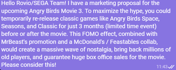 EagleDevX's tweet photo. Hello Rovio/SEGA! I have a marketing proposal for the upcoming Angry Birds Movie 3. To maximize the hype you could temporarily re-release classic games like Angry Birds Space, Seasons and Classic for JUST 3 MONTHS before or after the movie
Read full text
@AngryBirds @Rovio @SEGA https://t.co/RgIVp36Vkq
