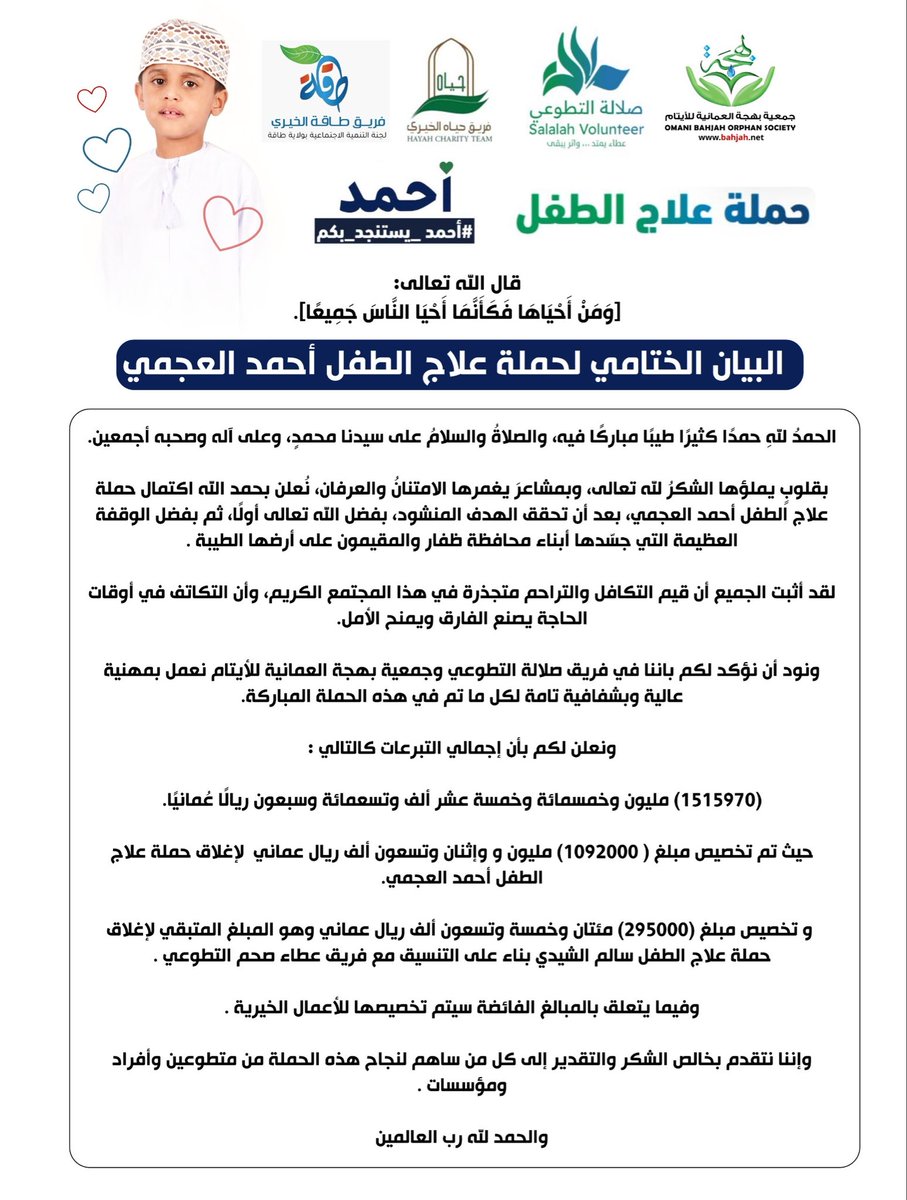 Salalahcharity's tweet photo. قال الله تعالى:

﴿وَمَنْ أَحْيَاهَا فَكَأَنَّمَا أَحْيَا النَّاسَ جَمِيعًا﴾.

البيان الختامي لحملة علاج الطفل أحمد العجمي

الحمدُ للهِ حمدًا كثيرًا طيبًا مباركًا فيه، والصلاةُ والسلامُ على سيدنا محمدٍ، وعلى آله وصحبه أجمعين.

بقلوبٍ يملؤها الشكرُ لله تعالى، وبمشاعرَ يغمرها الامتنانُ والعرفان، نُعلن بحمد الله اكتمال حملة علاج الطفل أحمد العجمي، بعد أن تحقق الهدف المنشود، بفضل الله تعالى أولًا، ثم بفضل الوقفة العظيمة التي جسّدها أبناء محافظة ظفار والمقيمون على أرضها الطيبة .

لقد أثبت الجميع أن قيم التكافل والتراحم متجذرة في هذا المجتمع الكريم، وأن التكاتف في أوقات الحاجة يصنع الفارق ويمنح الأمل.

ونود أن نؤكد لكم باننا في فريق صلالة التطوعي وجمعية بهجة العمانية للأيتام نعمل بمهنية عالية وبشفافية تامة لكل ما تم في هذه الحملة المباركة.

ونعلن لكم بأن إجمالي التبرعات كالتالي :

(1515970) مليون وخمسمائة وخمسة عشر ألف وتسعمائة وسبعون ريالًا عُمانيًا.

حيث تم تخصيص مبلغ ( 1092000) مليون و وإثنان وتسعون ألف ريال عماني  لإغلاق حملة علاج الطفل أحمد العجمي.

 و تخصيص مبلغ (295000) مئتان وخمسة وتسعون ألف ريال عماني وهو المبلغ المتبقي لإغلاق حملة علاج الطفل سالم الشيدي بناء على التنسيق مع فريق عطاء صحم التطوعي .

وفيما يتعلق بالمبالغ الفائضة سيتم تخصيصها للأعمال الخيرية .

وإننا نتقدم بخالص الشكر والتقدير إلى كل من ساهم لنجاح هذه الحملة من متطوعين وأفراد ومؤسسات .

والحمد لله رب العالمين