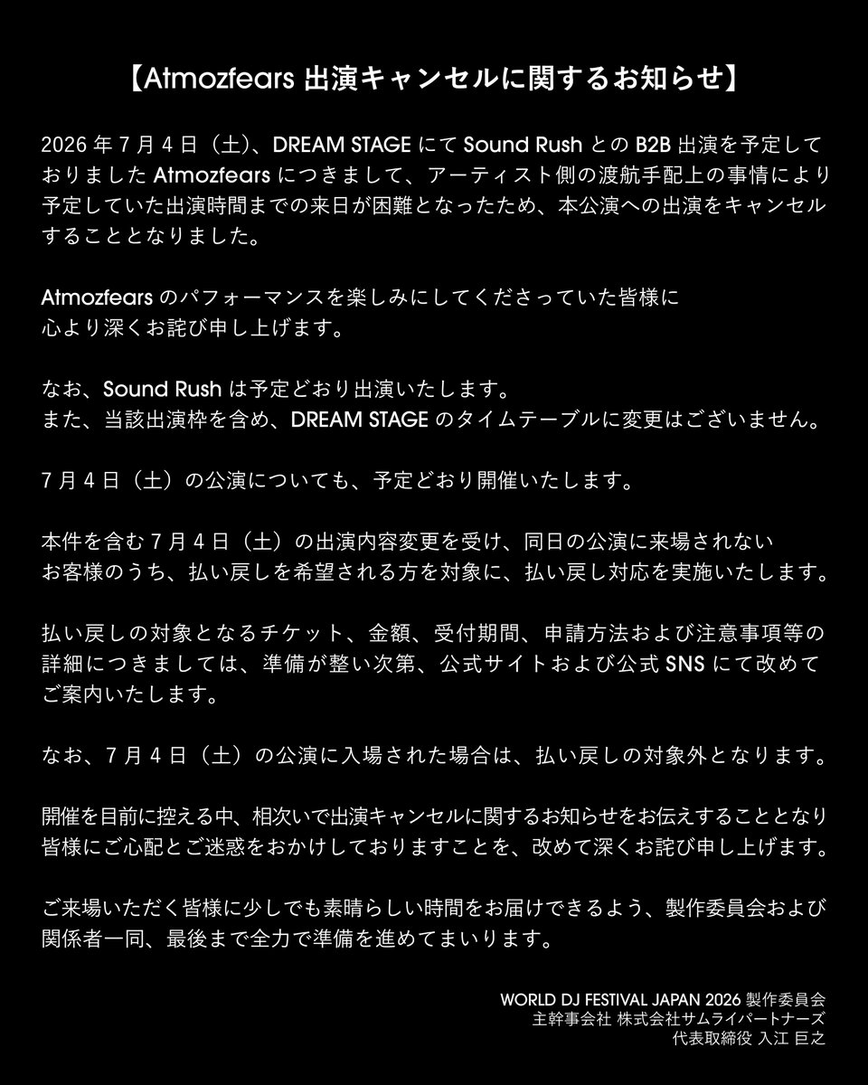 wdjf_japan's tweet photo. 【Atmozfears 出演キャンセルに関するお知らせ】

2026年7月4日（土）、DREAM STAGEにてSound RushとのB2B出演を予定しておりましたAtmozfearsにつきまして、アーティスト側の渡航手配上の事情により、予定していた出演時間までの来日が困難となったため、本公演への出演をキャンセルすることとなりました。

Atmozfearsのパフォーマンスを楽しみにしてくださっていた皆様に、心より深くお詫び申し上げます。

なお、Sound Rushは予定どおり出演いたします。
また、当該出演枠を含め、DREAM STAGEのタイムテーブルに変更はございません。

7月4日（土）の公演についても、予定どおり開催いたします。

本件を含む7月4日（土）の出演内容変更を受け、同日の公演に来場されないお客様のうち、払い戻しを希望される方を対象に、払い戻し対応を実施いたします。

払い戻しの対象となるチケット、金額、受付期間、申請方法および注意事項等の詳細につきましては、準備が整い次第、公式サイトおよび公式SNSにて改めてご案内いたします。

なお、7月4日（土）の公演に入場された場合は、払い戻しの対象外となります。

開催を目前に控える中、相次いで出演キャンセルに関するお知らせをお伝えすることとなり、皆様にご心配とご迷惑をおかけしておりますことを、改めて深くお詫び申し上げます。

ご来場いただく皆様に少しでも素晴らしい時間をお届けできるよう、製作委員会および関係者一同、最後まで全力で準備を進めてまいります。

WORLD DJ FESTIVAL JAPAN 2026 製作委員会
主幹事会社 株式会社サムライパートナーズ
代表取締役 入江 巨之

【Notice Regarding the Cancellation of Atmozfears’ Performance】

Atmozfears, who was scheduled to perform B2B with Sound Rush on the DREAM STAGE on Saturday, July 4, 2026, will no longer be able to appear at this event.

Due to circumstances related to travel arrangements on the artist’s side, it has become difficult for Atmozfears to arrive in Japan in time for the scheduled performance.

We sincerely apologize to everyone who was looking forward to Atmozfears’ performance.

Sound Rush will perform as scheduled.
In addition, there will be no changes to the DREAM STAGE timetable, including the affected performance slot.

The performance on Saturday, July 4 will be held as scheduled.

In light of this change to the lineup on Saturday, July 4, refunds will be available for customers who do not attend the performance on that day and wish to request a refund.

Details regarding eligible tickets, refund amounts, the application period, application method, important notes, and other related information will be announced on the official website and official SNS once preparations are complete.

Please note that customers who enter the venue for the performance on Saturday, July 4 will not be eligible for a refund.

We deeply apologize once again for causing concern and inconvenience to everyone, especially as we have had to announce multiple artist cancellations so close to the event.

The WORLD DJ FESTIVAL JAPAN 2026 Production Committee and all related parties will continue to make every effort until the very end to deliver the best possible experience to all attendees.

WORLD DJ FESTIVAL JAPAN 2026 Production Committee
Lead Organizer: Samurai Partners Inc.
Representative Director: Hiroyuki Irie