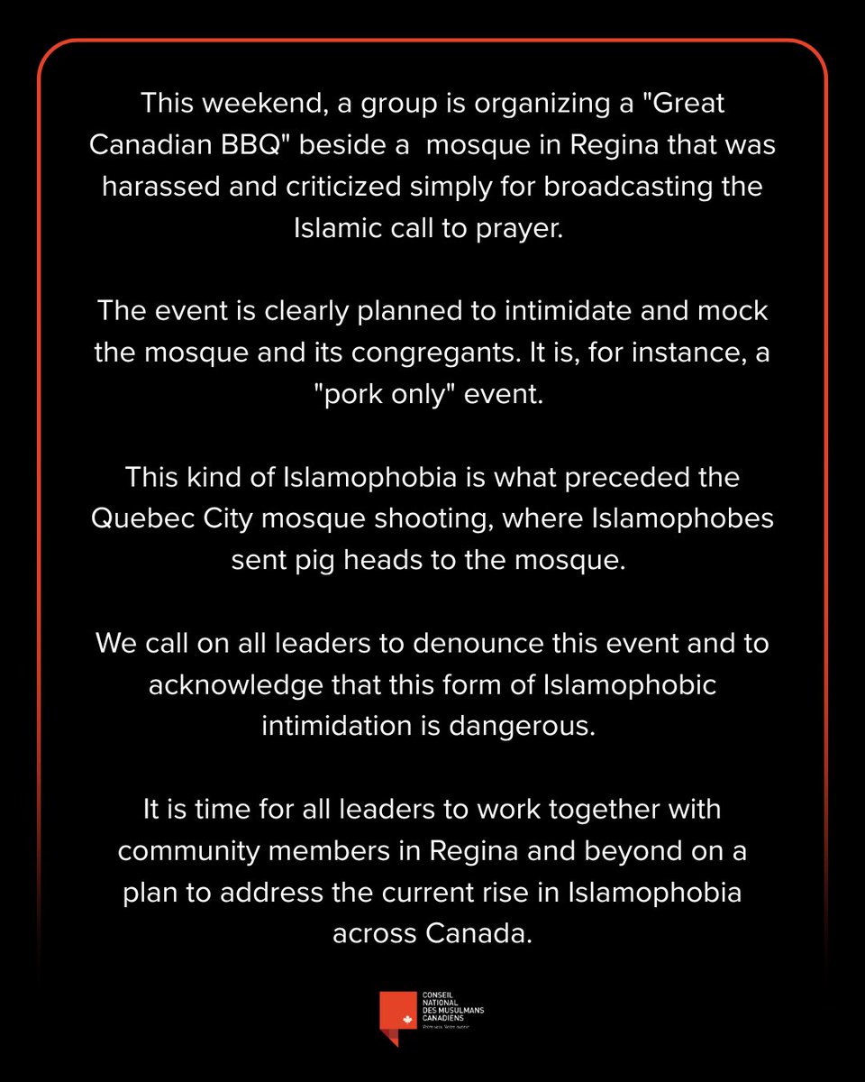 nccm's tweet photo. This weekend, a group is organizing a "Great Canadian BBQ" beside a  mosque in Regina that was harassed and criticized simply for broadcasting the Islamic call to prayer. 

The event is clearly planned to intimidate and mock the mosque and its congregants. It is, for instance, a "pork only" event. 

This kind of Islamophobia is what preceded the Quebec City mosque shooting, where Islamophobes sent pig heads to the mosque. 

We call on all leaders to denounce this event and to acknowledge that this form of Islamophobic intimidation is dangerous. 

It is time for all leaders to work together with community members in Regina and beyond on a plan to address the current rise in Islamophobia across Canada.