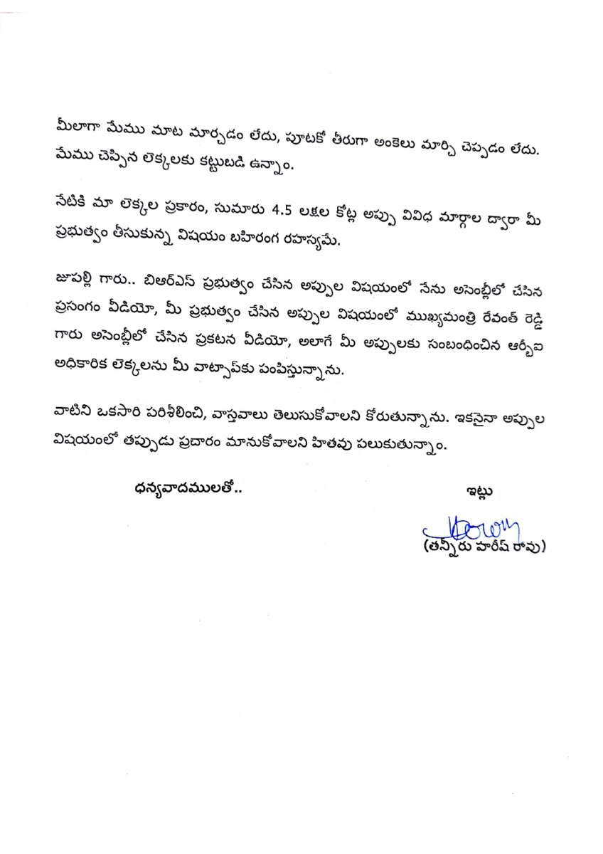 BRSparty's tweet photo. ✳️ బీఆర్ఎస్ ప్రభుత్వ హయాంలో చేసిన అప్పులపై కాంగ్రెస్ చేస్తున్న దుష్ప్రచారం - రెండున్నరేళ్లలో కాంగ్రెస్ ప్రభుత్వం రాష్ట్రంపై మోపిన అప్పుల గురించి వివరిస్తూ మంత్రి జూపల్లికి బహిరంగ లేఖ రాసిన మాజీ మంత్రి, ఎమ్మెల్యే @BRSHarish 

✳️ లేఖతో పాటు వీడియోలు, ఇతర ఆధారాలను మంత్రికి వాట్సప్ ద్వారా పంపిన హరీశ్ రావు

లేఖలో పేర్కొన్న అంశాలు 👇🏻

🔹 బీఆర్ఎస్ ప్రభుత్వ హయాంలో చేసిన అప్పుల గురించి మీ ముఖ్యమంత్రి, మీ సహచర మంత్రివర్గ సభ్యులు పదేపదే దుష్ప్రచారం చేస్తున్నారు. 

🔹 మీ ప్రచారం పూర్తిగా అవాస్తవమని ఆధారాలతో సహా ఎన్నిసార్లు వివరించినా మీ తీరు మారక పోవడం శోచనీయం. 

🔹 తొమ్మిదిన్నరేళ్లలో బీఆర్ఎస్ ప్రభుత్వం తీసుకున్న రుణాలు, గ్యారంటీ ఇచ్చి ప్రభుత్వం చెల్లించే రుణాలు మొత్తం కలిపితే రూ. 4.17 లక్షల కోట్లు మాత్రమేనని నేను అసెంబ్లీలో తెలిపాను. నేను చెప్పిన ఆ లెక్కలకు కట్టుబడి ఉంటానని, ఎక్కడైనా చర్చకు సిద్దమని అసెంబ్లీలోనే స్పష్టంగా ప్రకటించాను. 

🔹 ఈరోజు మీరు రాసిన లేఖలో కాంగ్రెస్ ప్రభుత్వం డిసెంబర్ 2023 నుంచి జూన్ 2026 వరకు చేసిన అప్పు రూ. 1,77,058 కోట్లు అని పేర్కొన్నారు.

🔹 కానీ, రిజర్వ్ బ్యాంక్ ఆఫ్ ఇండియా (ఆర్‌బీఐ) లెక్కల ప్రకారం జూన్ 30, 2026 నాటికి కాంగ్రెస్ ప్రభుత్వం చేసిన మొత్తం అప్పు రూ. 1,86,067 కోట్లు.

🔹 అలాగే, 2026 మార్చి 18న అసెంబ్లీలో ముఖ్యమంత్రి రేవంత్ రెడ్డి మాట్లాడుతూ, మీ ప్రభుత్వం చేసిన FRBM, అన్ని రకాల అప్పు కలిపి రూ. 3,47,294 కోట్లు అని స్వయంగా ప్రకటించారు.

🔹 మీలాగా మేము మాట మార్చడం లేదు, పూటకో తీరుగా అంకెలు మార్చి చెప్పడం లేదు. మేము చెప్పిన లెక్కలకు కట్టుబడి ఉన్నాం. 

🔹 నేటికి మా లెక్కల ప్రకారం, సుమారు రూ. 4.5 లక్షల కోట్ల అప్పు వివిధ మార్గాల ద్వారా మీ ప్రభుత్వం తీసుకున్న విషయం బహిరంగ రహస్యమే. 

🔹 జూపల్లి గారు.. బీఆర్ఎస్ ప్రభుత్వం చేసిన అప్పుల విషయంలో నేను అసెంబ్లీలో చేసిన ప్రసంగం వీడియో, మీ ప్రభుత్వం చేసిన అప్పుల విషయంలో ముఖ్యమంత్రి రేవంత్ రెడ్డి అసెంబ్లీలో చేసిన ప్రకటన వీడియో, అలాగే మీ అప్పులకు సంబంధించిన ఆర్‌బీఐ అధికారిక లెక్కలను మీ వాట్సాప్‌కు పంపిస్తున్నాను.

🔹 వాటిని ఒకసారి పరిశీలించి, వాస్తవాలు తెలుసుకోవాలని కోరుతున్నాను. ఇకనైనా అప్పుల విషయంలో తప్పుడు ప్రచారం మానుకోవాలని హితవు పలుకుతున్నాం.