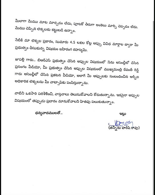 HarishRaoOffice's tweet photo. బీఆర్ఎస్ ప్రభుత్వ హయాంలో చేసిన అప్పులపై కాంగ్రెస్ చేస్తున్న దుష్ప్రచారం –రెండున్నరేళ్లలో కాంగ్రెస్ ప్రభుత్వం రాష్ట్రంపై మోపిన అప్పుల గురించి వివరిస్తూ మంత్రి జూపల్లికి బహిరంగ లేఖ రాసిన మాజీ మంత్రి @BRSHarish గారు. 

లేఖతో పాటు విడియోలు, ఇతర ఆధారాలను మంత్రికి వాట్సప్ ద్వారా పంపిన హరీశ్ రావు గారు. 

లేఖలో పేర్కొన్న అంశాలు...

✳️బీఆర్ఎస్ ప్రభుత్వ హయాంలో చేసిన అప్పుల గురించి మీ ముఖ్యమంత్రి, మీ సహచర మంత్రివర్గ సభ్యులు పదేపదే దుష్ప్రచారం చేస్తున్నారు. 

✳️మీ ప్రచారం పూర్తిగా అవాస్తవమని ఆధారాలతో సహా ఎన్నిసార్లు వివరించినా మీ తీరు మారక పోవడం శోచనీయం. 

✳️తొమ్మిదిన్నరేళ్లలో బిఆర్ఎస్ ప్రభుత్వం తీసుకున్న రుణాలు, గ్యారెంటీ ఇచ్చి ప్రభుత్వం చెల్లించే రుణాలు మొత్తం కలిపితే రూ.4.17 లక్షల కోట్లు మాత్రమేనని నేను అసెంబ్లీలో తెలిపాను. నేను చెప్పిన ఆ లెక్కలకు కట్టుబడి ఉంటానని, ఎక్కడైనా చర్చకు సిద్దమని అసెంబ్లీలోనే స్పష్టంగా ప్రకటించాను. 

✳️ఈరోజు మీరు రాసిన లేఖలో కాంగ్రెస్ ప్రభుత్వం డిసెంబర్ 2023 నుంచి జూన్ 2026 వరకు చేసిన అప్పు రూ.1,77,058 కోట్లు అని పేర్కొన్నారు.

✳️కానీ, రిజర్వ్ బ్యాంక్ ఆఫ్ ఇండియా (ఆర్బీఐ) లెక్కల ప్రకారం జూన్ 30, 2026 నాటికి కాంగ్రెస్ ప్రభుత్వం చేసిన మొత్తం అప్పు రూ.1,86,067 కోట్లు.

✳️అలాగే, 2026 మార్చి 18న అసెంబ్లీలో ముఖ్యమంత్రి శ్రీ రేవంత్ రెడ్డి గారే మాట్లాడుతూ, మీ ప్రభుత్వం చేసిన FRBM, అన్ని రకాల అప్పు కలిపి రూ.3,47,294 కోట్లు అని స్వయంగా ప్రకటించారు.

✳️మీలాగా మేము మాట మార్చడం లేదు, పూటకో తీరుగా అంకెలు మార్చి చెప్పడం లేదు. మేము చెప్పిన లెక్కలకు కట్టుబడి ఉన్నాం. 

✳️నేటికి మా లెక్కల ప్రకారం, సుమారు 4.5 లక్షల కోట్ల అప్పు వివిధ మార్గాల ద్వారా మీ ప్రభుత్వం తీసుకున్న విషయం బహిరంగ రహస్యమే. 

✳️జూపల్లి గారు.. బిఆర్ఎస్ ప్రభుత్వం చేసిన అప్పుల విషయంలో నేను అసెంబ్లీలో చేసిన ప్రసంగం వీడియో, మీ ప్రభుత్వం చేసిన అప్పుల విషయంలో ముఖ్యమంత్రి రేవంత్ రెడ్డి గారు అసెంబ్లీలో చేసిన ప్రకటన వీడియో, అలాగే మీ అప్పులకు సంబంధించిన ఆర్బీఐ అధికారిక లెక్కలను మీ వాట్సాప్‌కు పంపిస్తున్నాను. 

✳️వాటిని ఒకసారి పరిశీలించి, వాస్తవాలు తెలుసుకోవాలని కోరుతున్నాను. ఇకనైనా అప్పుల విషయంలో తప్పుడు ప్రచారం మానుకోవాలని హితవు పలుకుతున్నాం.
(1/2)