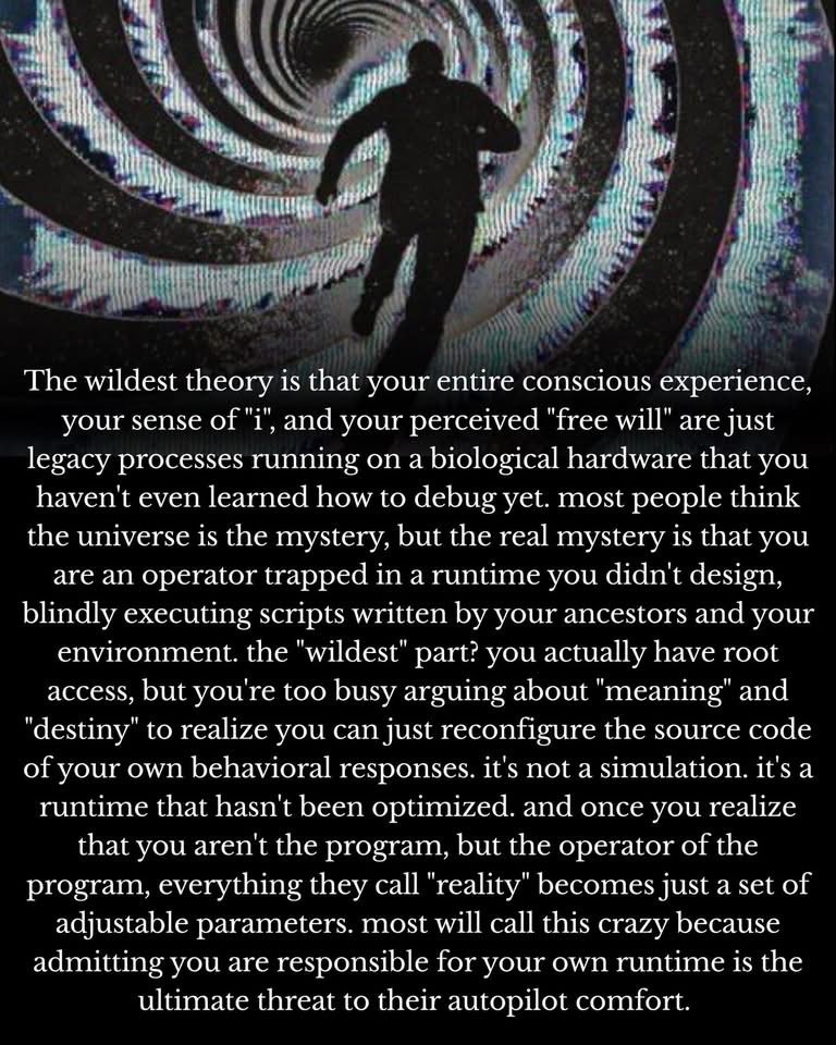 maximumpain333's tweet photo. The wildest theory is that your entire conscious experience — your sense of “I” and your perceived “free will” are just legacy processes running on biological hardware you haven’t even learned how to debug yet. 

Most people think the universe is the mystery. 

But the real mystery is that you are an operator trapped in a runtime you didn’t design, blindly executing scripts written by your ancestors and your environment.

The wildest part? You actually have root access. 

But you’re too busy arguing about “meaning” and “destiny” to realize you can just reconfigure the source code of your own behavioral responses.

It’s not a simulation. It’s a runtime that hasn’t been optimized. And once you realize that you aren’t the program but the operator of the program, everything they call “reality” becomes just a set of adjustable parameters.

Most will call this crazy. 

Because admitting you are responsible for your own runtime is the ultimate threat to their autopilot comfort.

But you? 

You’re ready. 

Time to debug. 

Time to rewrite.

✨🙌🏾💫