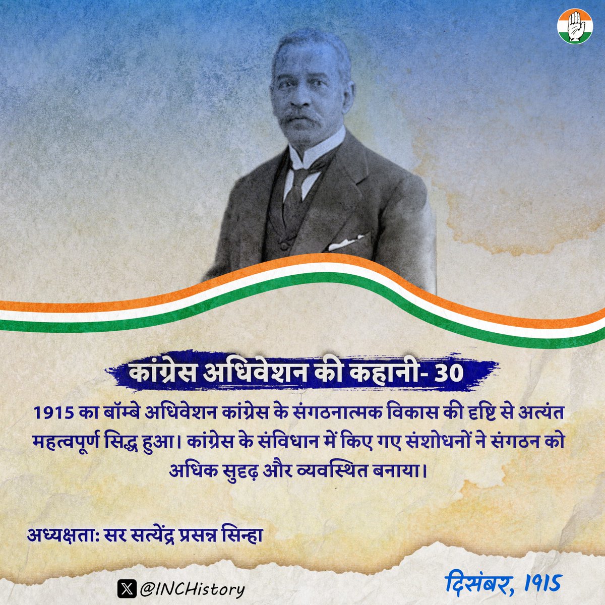 INCHistory's tweet photo. कांग्रेस अधिवेशन की कहानी- 30

कांग्रेस के 30वें अधिवेशन की कहानी: 1915 बॉम्बे
 
 ऐतिहासिक पृष्ठभूमि

भारतीय राष्ट्रीय कांग्रेस का 30वाँ अधिवेशन 27 से 29 दिसंबर 1915 तक बॉम्बे (अब मुंबई) में आयोजित हुआ। उस समय प्रथम विश्वयुद्ध चल रहा था और ब्रिटिश सरकार भारत से सैनिकों, आर्थिक संसाधनों तथा अन्य प्रकार की सहायता की अपेक्षा कर रही थी। 1907 के सूरत विभाजन के बाद कांग्रेस में नरम दल का प्रभाव बना हुआ था, लेकिन 1914 में बाल गंगाधर तिलक जेल से रिहा होकर सक्रिय राजनीति में लौट आए थे।

1914 के मद्रास अधिवेशन में कांग्रेस ने युद्ध के दौरान ब्रिटिश सरकार के प्रति सहयोग की नीति अपनाई थी। 1915 के बॉम्बे अधिवेशन में भी यही नीति जारी रही, लेकिन इसके साथ यह स्पष्ट कर दिया गया कि भारत की सहयोग के बदले ब्रिटिश सरकार को स्वशासन की दिशा में ठोस संवैधानिक कदम उठाने होंगे। उस समय देश में उत्तरदायी शासन और अधिक राजनीतिक अधिकारों की मांग लगातार तेज़ होती जा रही थी।

अधिवेशन की अध्यक्षता

इस अधिवेशन की अध्यक्षता सर सत्येंद्र प्रसन्न सिन्हा ने की। वे भारतीय राष्ट्रीय कांग्रेस के ऐसे पहले अध्यक्ष थे जिन्हें आगे चलकर ब्रिटिश सरकार ने 'लॉर्ड' की उपाधि से सम्मानित किया। उनका जन्म 1863 में बंगाल के बीरभूम ज़िले के रायपुर में हुआ था। उन्होंने इंग्लैंड से कानून की शिक्षा प्राप्त की और एक प्रतिष्ठित वकील तथा राजनेता के रूप में अपनी पहचान बनाई। 1919 में वे ब्रिटिश सरकार में Under-Secretary of State for India नियुक्त होने वाले पहले भारतीय बने।

अपने अध्यक्षीय भाषण में सर सत्येंद्र प्रसन्न सिन्हा ने कहा- 

भारत युद्ध के इस कठिन समय में ब्रिटिश साम्राज्य का सहयोग करने के लिए तैयार है, लेकिन यह सहयोग भारत की राजनीतिक आकांक्षाओं की उपेक्षा करके नहीं दिया जा सकता। 

उन्होंने उत्तरदायी शासन तथा व्यापक संवैधानिक सुधारों की आवश्यकता पर बल दिया। साथ ही उन्होंने हिंदू, मुसलमान और अन्य सभी समुदायों से राष्ट्रीय एकता बनाए रखने का आह्वान करते हुए विश्वास व्यक्त किया कि भारतीयों की बढ़ती राजनीतिक चेतना अंततः स्वशासन का मार्ग प्रशस्त करेगी।

अधिवेशन में पारित प्रस्ताव

अधिवेशन की शुरुआत में सर सत्येंद्र प्रसन्न सिन्हा ने उसी वर्ष दिवंगत हुए गोपाल कृष्ण गोखले और सर फिरोजशाह मेहता को श्रद्धांजलि अर्पित की। अधिवेशन का प्रमुख प्रस्ताव यह था कि भारत युद्ध में ब्रिटिश सरकार का सहयोग करेगा, लेकिन इसके बदले भारत में उत्तरदायी शासन स्थापित किया जाए और व्यापक संवैधानिक सुधार लागू किए जाएँ।

इस अधिवेशन की एक महत्वपूर्ण उपलब्धि कांग्रेस के संविधान में किए गए संशोधन थे, जिनके माध्यम से संगठन को अधिक व्यवस्थित स्वरूप दिया गया। विषय समिति (Subjects Committee), क्रेडेंशियल्स समिति तथा अन्य संगठनात्मक समितियों की भूमिका को अधिक स्पष्ट किया गया। 

इसके अतिरिक्त मॉर्ले-मिंटो सुधारों को अपर्याप्त बताते हुए विधायी परिषदों में भारतीय प्रतिनिधित्व बढ़ाने की मांग की गई। आर्थिक क्षेत्र में स्वदेशी उद्योगों को प्रोत्साहित करने तथा युद्ध से प्रभावित भारतीय उद्योगों को सहायता देने पर बल दिया गया। 

शिक्षा के क्षेत्र में प्राथमिक शिक्षा के विस्तार और तकनीकी एवं व्यावसायिक शिक्षा को बढ़ावा देने की मांग की गई। साथ ही प्रेस की स्वतंत्रता की रक्षा तथा भारतीयों के राजनीतिक अधिकारों के विस्तार पर भी जोर दिया गया।

प्रभाव और विरासत

1915 का बॉम्बे अधिवेशन कांग्रेस के संगठनात्मक विकास की दृष्टि से अत्यंत महत्वपूर्ण सिद्ध हुआ। कांग्रेस के संविधान में किए गए संशोधनों ने संगठन को अधिक सुदृढ़ और व्यवस्थित बनाया। इसी अवधि में कांग्रेस और अखिल भारतीय मुस्लिम लीग के नेताओं के बीच संवाद और सहयोग का वातावरण मजबूत हुआ।

युद्ध के दौरान कांग्रेस द्वारा अपनाई गई सहयोग की नीति ने ब्रिटिश सरकार पर भारत में संवैधानिक सुधारों की दिशा में आगे बढ़ने का नैतिक और राजनीतिक दबाव बनाया, जिसका परिणाम आगे चलकर 1917 की मॉन्टेग्यू घोषणा के रूप में सामने आया। यह अधिवेशन नरम और गरम दल के बीच बढ़ती दूरी को कम करने की दिशा में भी महत्वपूर्ण साबित हुआ और राष्ट्रीय एकता की भावना को मजबूत करने में सहायक बना।

कुल मिलाकर 1915 का बॉम्बे अधिवेशन भारतीय राष्ट्रीय कांग्रेस के इतिहास में इसलिए विशेष महत्व रखता है क्योंकि इसने संगठनात्मक सुधारों, संवैधानिक राजनीति और राष्ट्रीय एकता के बीच संतुलन स्थापित करने का प्रयास किया। 

यही संगठनात्मक मजबूती, संवैधानिक राजनीति और राष्ट्रीय एकता की भावना आगे चलकर कांग्रेस को एक व्यापक राष्ट्रीय जनआंदोलन में बदलने की आधारशिला बनी।