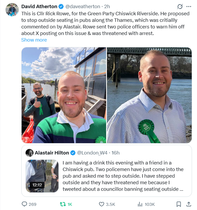 GoogleExpertUK's tweet photo. @ThePeoplesHubUK @MarionMertins @Blancafaymartin @HousingFirstIRE @LoveFoodLifeGo @BlocksBetty @UKParliament @EINConsumerNews @NewsCCP @Ethical_Banking @ethicalbanking @PaulTay26041122 @PeteJacksonGMP @RobertKennedyJr @realDonaldTrump @elonmusk @ABridgen @neworder @WhiteHouse @FiveTimesAugust @naomirwolf @MattWallace888 @AndersonAfDMdEP @Theblackfemini3 @georgegalloway @RealDeniseWelch @mjgranger1 @PeterSweden7 @pjhlaw @SpartaJustice @recusant_raja @foundring1 @bobscartoons @Imrah_Baines @SMSPirate @DrLoupis @StefSimanowitz @juneslater17 @amnesty @PrisonPlanet @mislavkolakusic @Megatron_ron @officialmoz @TheEmmapreneur @brucefenton @London_W4 Cllr #RickRowe, for @TheGreenParty Chiswick Riverside.
He proposed to stop outside seating in pubs along the Thames...
Rowe sent two police officers to warn him off about X posting on issue &amp; he was threatened with arrest.
- @daveatherton
https://t.co/q0hZqv12Jm
#news https://t.co/DFi56CozUS