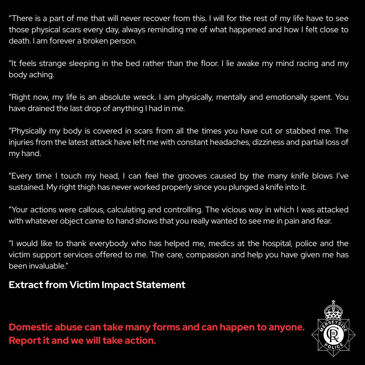 MerseyPolice's tweet photo. ⚠️ TW: Domestic Abuse 

The powerful and emotional words of a man who suffered 20 years of domestic abuse from his wife Karen Palmer are written below.

Palmer subjected her husband to daily abuse and violence, controlling his finances and preventing him from contacting his family and friends by monitoring his mobile phone use.

Palmer, 47, attacked her partner verbally and physically every day, with him referring to a good day if he “only got hit” and a bad day if he got “slashed or stabbed”.

He reported the abuse to police following an incident in March this year.

At around 7.45am on 31 March, paramedics attended to the victim on Dove Point Road in Meols. The man was found bleeding heavily from multiple injuries as he walked towards the promenade with the intention of washing the blood off in the sea. However, paramedics found him with a deep laceration to his forearm which was close to a major artery, along with further cuts to his arms, hand, forehead and head. He also had multiple scars to arms, chest, back and legs.

The wounds inflicted upon him over the years were catastrophic. Palmer wouldn’t allow him to get medical help for the slash wounds she caused, so he would tend to them using glue and cling film around the house.

It is truly heart breaking to hear the abuse this man suffered at Palmer’s hands, and he has shown immense bravery and courage, and found his voice, to support this investigation. We hope he will in time move forward and have a much brighter future ❤️

Domestic abuse can happen to anyone. There is help available to anyone who may be suffering domestic abuse of any kind and together with partner agencies, we will do all that we can to support you.

Today, Palmer has been sent to prison for seven years and six months for her violent acts of domestic abuse. She was also issued with a 10-year restraining order against the victim.

You can read an extract from the man’s 15-page Victim Impact Statement below 🔽