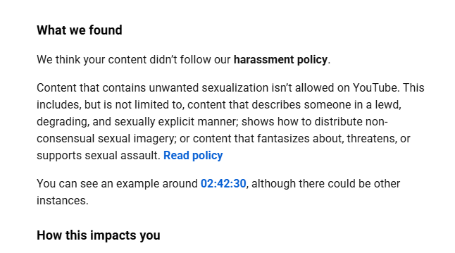 DarthhPotato's tweet photo. On June 26th, I received a community guidelines strike on a livestream for someone in the background of the video, saying to "suck a dick" at 02:08:02. It was removed for harassment and unwanted sexual activity. I appealed &  it was denied within 5 minutes. No Human, just @TeamYouTube automated AI system.  According to YouTube's own rules and their requirement that you take a community guidelines class after the strike, this should NOT constitute a removal, given the context. The context is: A wife told their husband to suck their ex's dick in a joking manner. 

I removed the part in question and reuploaded the entire 3-hr-long livestream censored. Then,  on July 3rd, YouTube AI automation took down the same censored video for me, saying "suck the titty" at 2:42:30 regarding TransFirebat fighting with their wife on camera about breastfeeding... 

Prior to this, TransFirebat has shown themselves on camera randomly flagging these videos and telling others to report me to get my channel terminated. It seems it has worked just like TheQuartering did a few months ago.  Both of these strikes are wrong, and I can't get in contact with anyone about them for a manual human review. That's all I want. Hell, if you have a contact at YouTube, I'll compensate you for it...

Transfirebat is on camera calling me the f-slur multiple times, and graphically describing committing SA against an ex, yet that content is still on YouTube.  I just want to understand how that is allowed, but the two instances here are not.  I love freedom of speech, but this is AI making incorrect content decisions, either through false reports or because its system doesn't understand the context of what's being said.  The word "suck" seems to trigger the AI system. Nobody should have to endure false community guidelines strikes from YouTube's AI system with no recourse. 

15 years, 1700+ videos, one more strike, I'm gone from YouTube.  I've accepted that this could happen tomorrow, next week, or after this post goes out. I am at the end of my rope with absolutely no options other than asking the internet to raise awareness of this. I stream once a week, and thankfully, this is not my job anymore. If my channel is terminated, this is the reason why.  AI has replaced human decision-making, and it will only continue to get worse for online creators of all sizes if this isn't fixed. This can affect you too.  Any shares would be highly appreciated. 

Cheers. 

#youtube